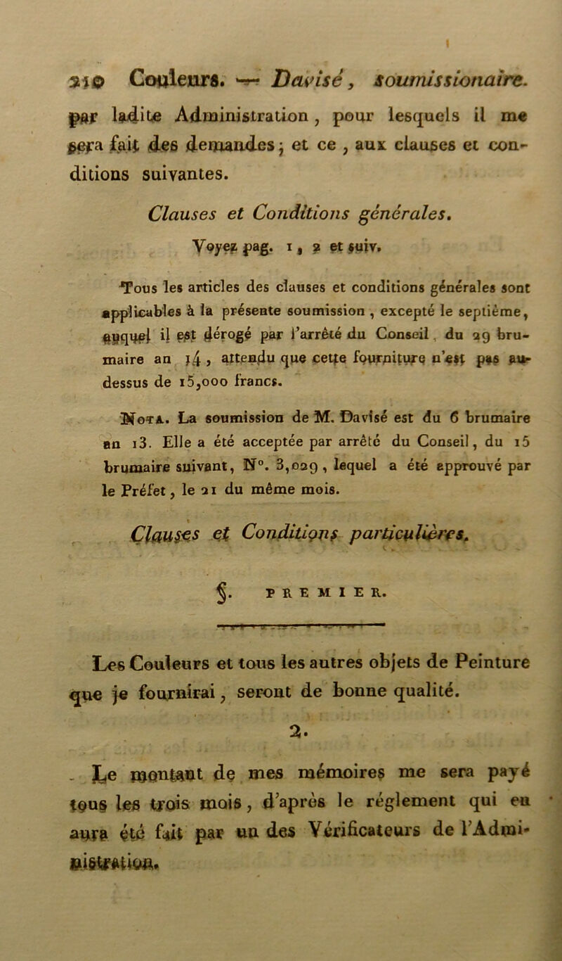 3*0 Couleurs. D avisé, soumis s ionaire. par lgudile Administration, pour lesquels il me §efü fait des demandes ; et ce ? aux clauses et con- ditions suivantes. Clauses et Conditions générales. Voyez pag. i, ? et $uiv. *Fous les articles des clauses et conditions générales sont applicables à la présente soumission , excepté le septième, #yquçj. il est dérogé par l’arrêté du Conseil. du 29 bru- maire an ï.4 j attendu que cette fourniture n’est p*s fus- dessus de i5,ooo francs. Nota. La soumission de M. Davisé est du 6 brumaire an i3. Elle a été acceptée par arrêté du Conseil, du i5 brumaire suivant, N°. 3,029 , lequel a été approuvé par le Préfet, le 21 du même mois. Clauses et Conditions particulières. PREMIER. ■» v « j . '.y •- ■ 1 J '• w Les Couleurs et tous les autres objets de Peinture que je fournirai, seront de bonne qualité. 2. . JLie montant de mes mémoires me sera payé teus les trois mois, d’après le réglement qui eu aura été fait par un des Vérificateurs de l’Admi- ei&tmiw*.