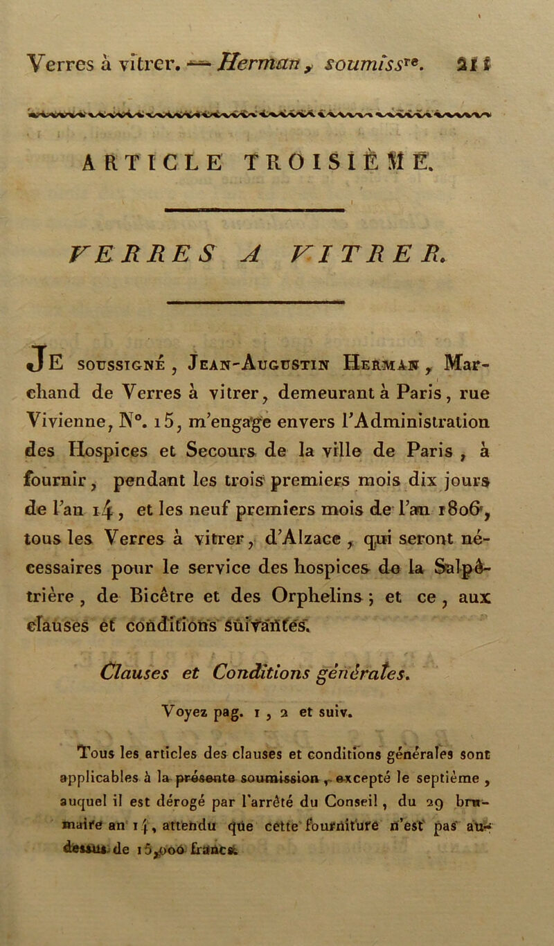 vtwv» ARTICLE TROISIÈME. VERRES A VITRER. JE soussigné, Jean-Augustin Herman, Mar- chand de Verres à vitrer, demeurant à Paris, rue Vivienne, N°. i5, m’engage envers l’Administration des Hospices et Secours de la ville de Paris , à fournir, pendant les trois premiers mois dix jours de l’an i4 , et les neuf premiers mois de l’an tSo&, tous les Verres à vitrer, d’Alzace , cpii seront né- cessaires pour le service des hospices de la Salpé- trière , de Bicêtre et des Orphelins ; et ce , aux clauses et conditions Sui Tarifés'. Clauses et Conditions générâtes. Voyez pag. 1,2 et suiv. Tous les articles des clauses et conditions générales sont applicables à la présente soumission r excepté le septième , auquel il est dérogé par l'arrété du Conseil, du 29 bru- maire an inattendu que cette fourniture n’est pas atir deuus.de 15,o00 francs.