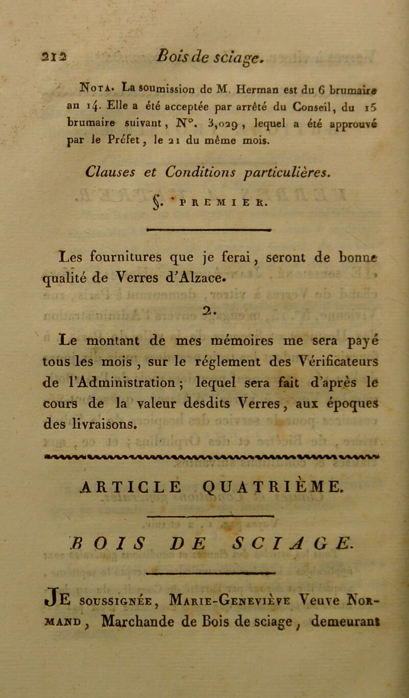 Nota. La soumission de M. Herman est du 6 brumaire an 14. Elle a été acceptée par arrêté du Conseil, du i5 brumaire suivant, N°. 3,oaç> , lequel a été approuvé par le Préfet, le ai du même mois. Clauses et Conditions particulières. §. 'premier. Les fournitures que je ferai, seront de bonne qualité de Verres d’Alzace. 2. Le montant de mes mémoires me sera payé tous les mois , sur le réglement des Vérificateurs de l’Administration ; lequel sera fait d’après le cours de la valeur desdits Verres, aux époques des livraisons. ARTICLE QUATRIÈME. BOIS DE SCIAGE. JE soussignée, Marie-Geneviève Veuve Nor- mand , Marchande de Bois de sciage ; demeurant