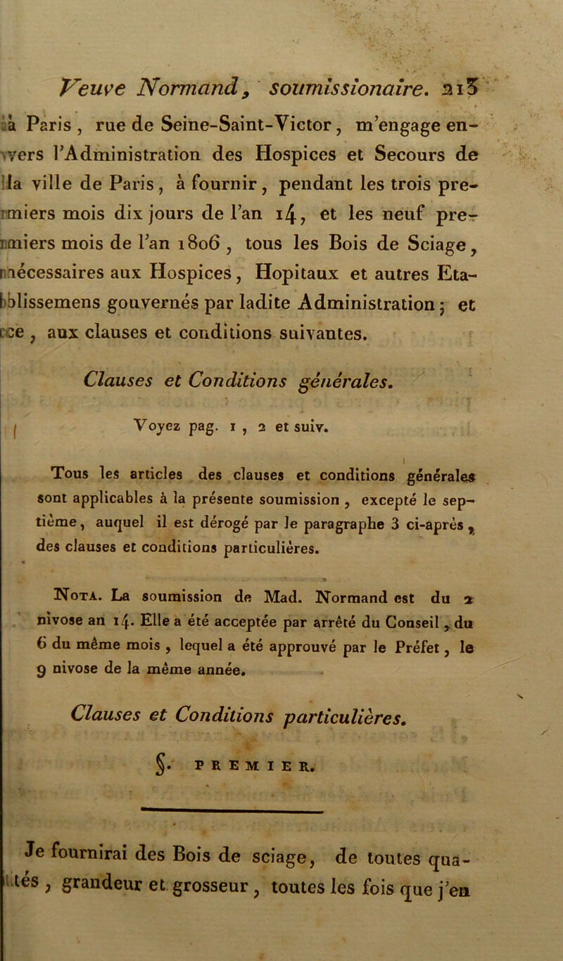 Veuve Normand9 soumissionaire. 3i3 à Paris , rue de Seine-Saint-Victor, m’engage en- vers l’Administration des Hospices et Secours de la ville de Paris, à fournir, pendant les trois pre- miers mois dix jours de l’an i4, et les neuf pre- miers mois de l’an 1806 , tous les Bois de Sciage, nécessaires aux Hospices, Hôpitaux et autres Eta- l blissemens gouvernés par ladite Administration ; et ne , aux clauses et conditions suivantes. Clauses et Conditions générales. I Voyez pag. 1, 2 et suiv. I Tous les articles des clauses et conditions générales sont applicables à la présente soumission , excepté le sep- tième , auquel il est dérogé par Je paragraphe 3 ci-après , des clauses et conditions particulières. « ‘ - • - ' * « Nota. La soumission de Mad. Normand est du a nivôse an Elle a été acceptée par arrêté du Conseil , du 6 du même mois , lequel a été approuvé par le Préfet, le 9 nivôse de la même année. Clauses et Conditions particulières. §. PREMIER. Je fournirai des Bois de sciage, de toutes qua- tés , grandeur et grosseur, toutes les fois que j en