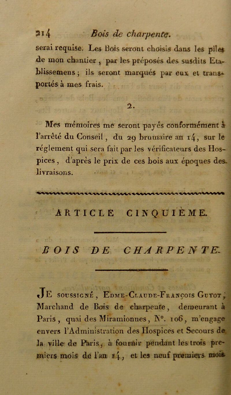 serai requise. Les Bois seront choisis dans les pile* de mon chantier , par les préposés des susdits Eta- blissemens ; ils seront marqués par eux et transe- portés à mes frais. 2. Mes mémoires me seront payés conformément à l’arrêté du Conseil, du ac) brumaire an r4, sur le réglement qui sera fait par les vérificateurs des Hos- pices , d’après le prix de ces bois aux époques des. livraisons. ARTICLE CINQUIÈME. BOIS DE CHARPENTE. .JE SOUSSIGNÉ, EdME-CeAUDE-FràNÇOTS GüTOT , Marchand de Bois de charpente, demeurant à Paris, quai des Miramionnes, IN0. 106, m’engage envers l’Administration des Hospices et Secours de la ville de Phris, à fournir pendant les trois pre- miers mois de l'an Ï4 ; et les neuf premiers mois