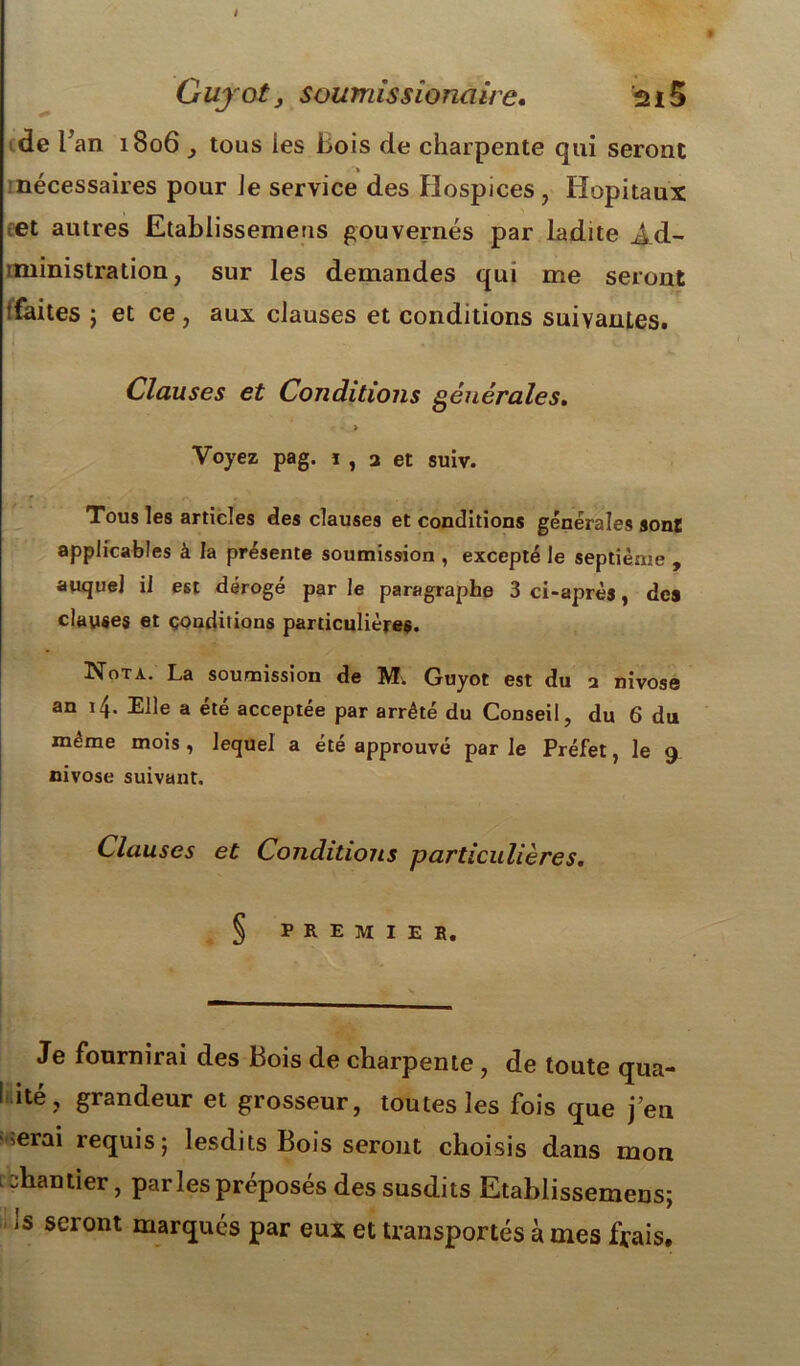 i Guyoty soumissionaire, 2*5 de l; an 1806 y tous les Bois de charpente qui seront nécessaires pour Je service des Hospices, Hôpitaux et autres Etablissemeus gouvernés par ladite Ad- iministration, sur les demandes qui me seront tfaites j et ce, aux clauses et conditions suivantes. Clauses et Conditions générales. • > Voyez pag. i , 2 et suiv. Tous les articles des clauses et conditions générales sont applicables à la présente soumission , excepté le septième , auquel il est dérogé par le paragraphe 3 ci-après, des clauses et conditions particulières. Nota. La soumission de M. Guyot est du 2 nivôse an 14. Elle a été acceptée par arrêté du Conseil, du 6 du même mois , lequel a été approuvé par le Préfet, le 9 nivôse suivant. Clauses et Conditions particulières. § PREMIER. Je fournirai des Bois de charpente , de toute qua- I ité, grandeur et grosseur, toutes les fois que j’en ^erai requis; lesdits Bois seront choisis dans mon chantier, par les préposés des susdits Etablissemeus; !s seront marqués par eux et transportés à mes frais.