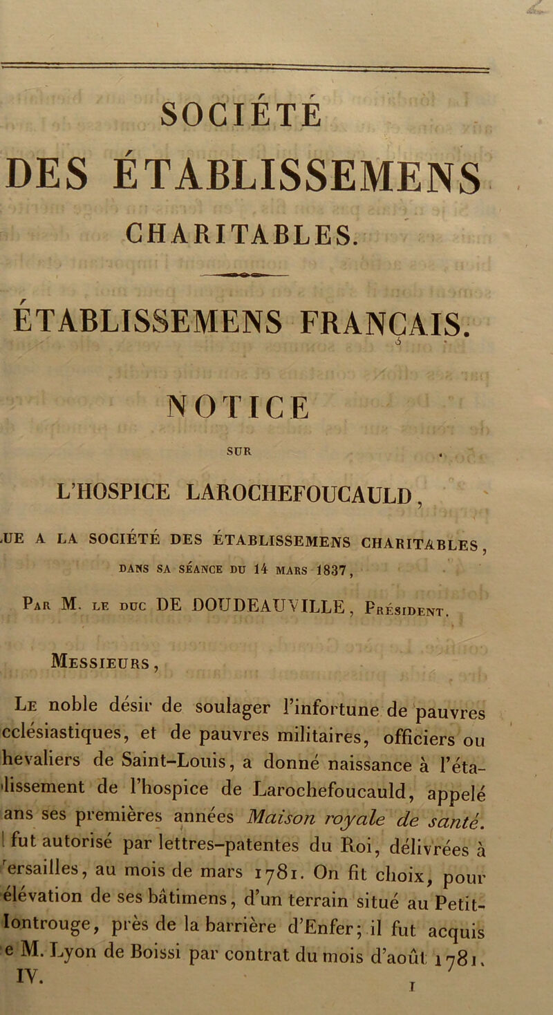 SOCIETE DES ÉTABLISSEMENS CHARITABLES. ÉTABLISSEMENS FRANÇAIS. ô * NOTICE SÜR L’HOSPICE LAROCHEFOUCAULD, <UE A LA SOCIETE DES ÉTABLISSEMENS CHARITABLES DANS SA SÉANCE DU 14 MARS 1837, Par M. le duc DE DOUDEAUVILLE, Président. » Messieurs , Le noble désir de soulager l’infortune de pauvres cclesiasticjues, et de pauvres militaires, officiers ou hevaliers de Saint-Louis, a donné naissance à l’éta- 'lissement de l’hospice de Larochefoucauld, appelé ans ses premières années Maison royale de santé. (fut autorisé par lettres-patentes du Roi, délivrées à 'ersailles, au mois de mars 1781. On fît choix, pour élévation de ses bâtimens, d’un terrain situé au Petit- lontrouge, près de la barrière d’Enfer; il fut acquis e M. Lyon de Boissi par contrat du mois d’août; 1781.