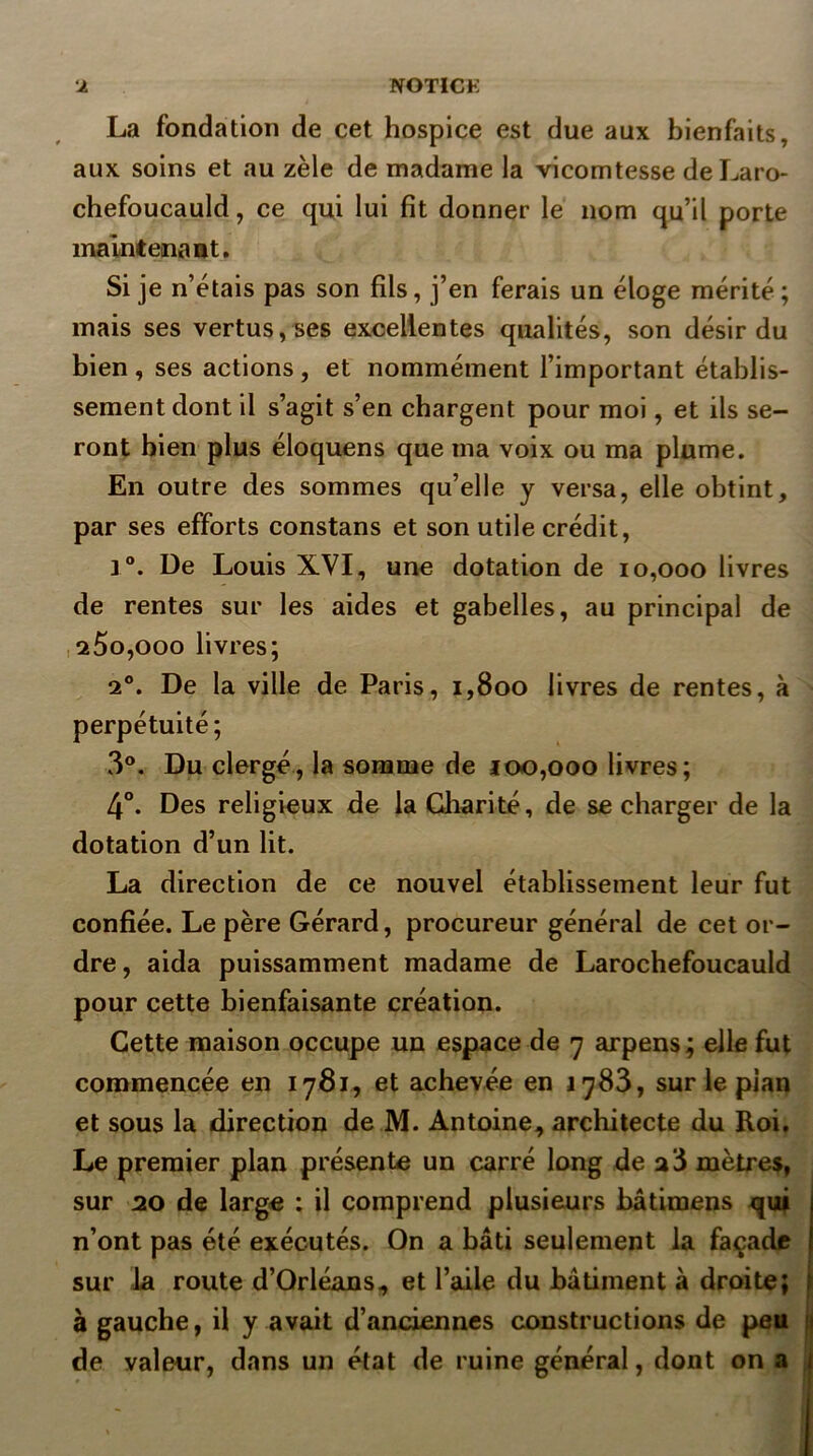 La fondation de cet hospice est due aux bienfaits, aux soins et au zèle de madame la vicomtesse deLaro- chefoucauld, ce qui lui fît donner le nom qu’il porte maintenaBt. Si je n’étais pas son fils, j’en ferais un éloge mérité ; mais ses vertus,Bes excellentes qualités, son désir du bien, ses actions, et nommément l’important établis- sement dont il s’agit s’en chargent pour moi, et ils se- ront bien plus éloquens que ma voix ou ma plume. En outre des sommes qu’elle y versa, elle obtint, par ses efforts constans et son utile crédit, 1°. De Louis XVI, une dotation de 10,000 livres de rentes sur les aides et gabelles, au principal de ,260,000 livres; 2°. De la ville de Paris, 1,800 livres de rentes, à perpétuité; 3°. Du clergé, la somme de 100,000 livres; 4°. Des religieux de la Charité, de se charger de la dotation d’un lit. La direction de ce nouvel établissement leur fut confiée. Le père Gérard, procureur général de cet or- dre, aida puissamment madame de Larochefoucauld pour cette bienfaisante création. Cette maison occupe un espace de 7 arpens ; elle fut commencée en 1781, et achevée en 1783, sur le pian et sous la direction de M. Antoine, architecte du Roi. Le premier plan présente un carré long de a 3 mètres, sur ao de large : il comprend plusieurs bâtimens qui n’ont pas été exécutés. On a bâti seulement la façade sur la route d’Orléans, et l’aile du bâtiment à droite; à gauche, il y avait d’anciennes constructions de peu de valeur, dans un état de ruine général, dont on a