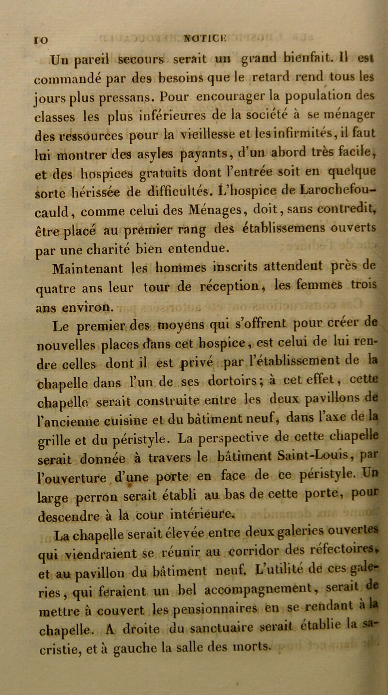 lO Un pareil secours serait un grand bienfait. Il est commandé par des besoins que le retard rend tous les jours plus pressans. Pour encourager la population des classes les plus inférieures de la société à se ménager des ressources pour la ■vieillesse et les infirmités, il faut lai montrer des asyles payants, d’un abord très facile, et des hospices gratuits dont l’entrée soit en quelque sorte hérissée de difficultés. L’hospice de Larochefou- cauld, comme celui des Ménages, doit, sans contredit, être placé au premier rang des établissemens ouverts par une charité bien entendue. Maintenant les hommes inscrits attendent près de quatre ans leur tour de réception, les femmes trois ans environ. Le premier des moyens qui s’offrent pour créer de nouvelles places dans cet hospice, est celui de lui ren- dre celles dont il est privé par l’établissement de la chapelle dans l’un de ses dortoirs^ a cet effet, cette chapelle serait construite entre les deux pavillons de l’ancienne cuisine et du bâtiment neuf, dans l axe de la grille et du péristyle. La perspective de cette chapelle serait donnée à travers le bâtiment Saint-Louis, par l’ouverture d’une porte en face de ce péristyle. Un large perron serait établi au bas de cette porte, pour descendre à la cour intérieure. Lachapelle serait élevée entre deux galeries ouvertes qui viendraient se réunir au corridor des réfectoires^ et au pavillon du bâtiment neuf. L’utilité de ces gale- ries, qui feraient un bel accompagnement, serait de mettre à couvert les pensionnaires en se rendant à la chapelle. A droite du sanctuaire serait établie la sa- cristie, et à gauche la salle des morts.