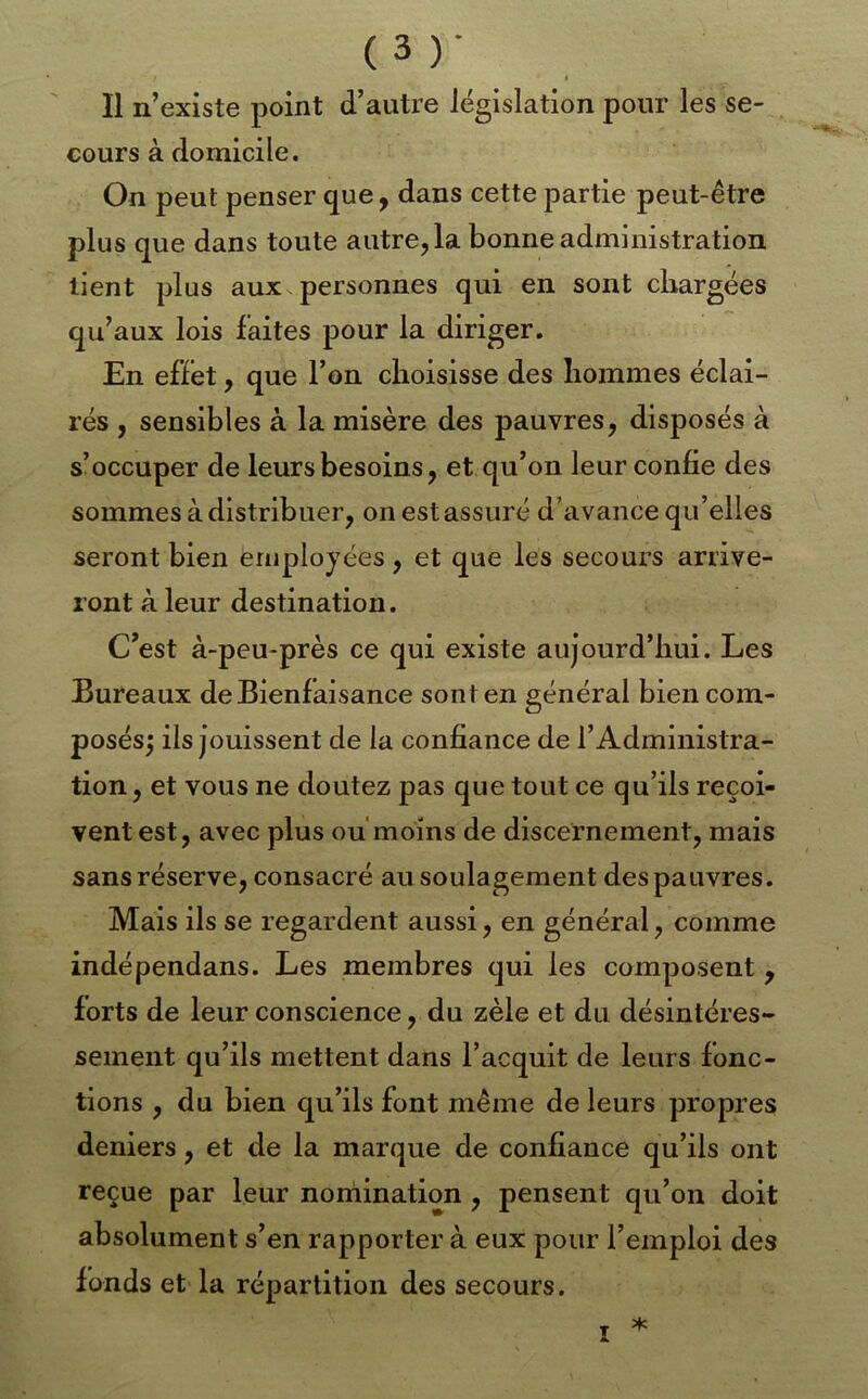 - *. I Il n’existe point d’autre législation pour les se- cours à domicile. On peut penser que, dans cette partie peut-être plus que dans toute autre, la bonne administration tient plus aux personnes qui en sont cliargées qu’aux lois faites pour la diriger. En effet, que l’on choisisse des hommes éclai- rés , sensibles à la misère des pauvres, disposés à s’occuper de leurs besoins, et qu’on leur confie des sommes à distribuer, on est assuré d’avance qu’elles seront bien employées, et que les secouï’s arrive- ront à leur destination. C’est à-peu-près ce qui existe aujourd’hui. Les Bureaux de Bienfaisance sont en général bien com- posés^ ils jouissent de la confiance de l’Administra- tion , et vous ne doutez pas que tout ce qu’ils reçoi- vent est, avec plus ou moins de discernement, mais sans réserve, consacré au soulagement des pauvres. Mais ils se regardent aussi, en général, comme indépendans. Les membres qui les composent , forts de leur conscience, du zèle et du désintéres- sement qu’ils mettent dans l’acquit de leurs fonc- tions , du bien qu’ils font même de leurs propres deniers, et de la marque de confiance qu’ils ont reçue par leur noniination, pensent qu’on doit absolument s’en rapporter à eux pour l’emploi des fonds et la répartition des secours. * I