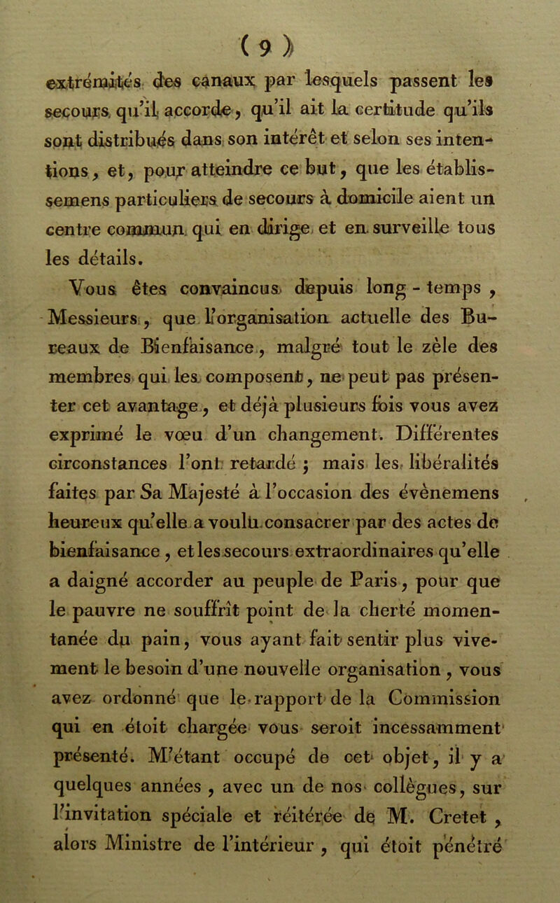 (9> extrénjiljés (îe« canaux par Wquels passent le® secours, qiril} accorde j qn’il ait La certitude qu’ils sont distribués dans: son intérêt et selon ses inten- tions^ et J po.u^ atteindre ce but, que les établis- semens particuliers de secours à domicile aient un centre comauin: qui en dirige, et en. surveille tous les détails. Vous êtes convaincus, depuis long - temps , Messieurs , que L’organisation actuelle des Bu- reaux de Bienfaisance, malgré tout le zèle des membres qui, Les composent], ne- peut pas présen- ter cet avantage, et déjà plusieurs fois vous avez exprimé le voeu d’un changement. Différentes circonstances l’ont retardé j mais les- libéralités faites par Sa Majesté à l’occasion des évènemens heureux quelle a voulü.consacrer par des actes de bienfaisance , et les secours extraordinaires qu’elle a daigné accorder au peuple de Paris, pour que le pauvre ne souffrît point de la cherté momen- tanée dn pain, vous ayant fait sentir plus vive- ment le besoin d’une nouvelle organisation , vous avez ordonné que le..rapport de la Commission qui en étoit chargée vous seroit incessamment' présenté. M’étant occupé de cet* objet, il y a quelques années , avec un de nos* collègues, sur Pinvitation spéciale et réitérée d^ M. Cretet , alors Ministre de l’intérieur , qui étoit pénétré