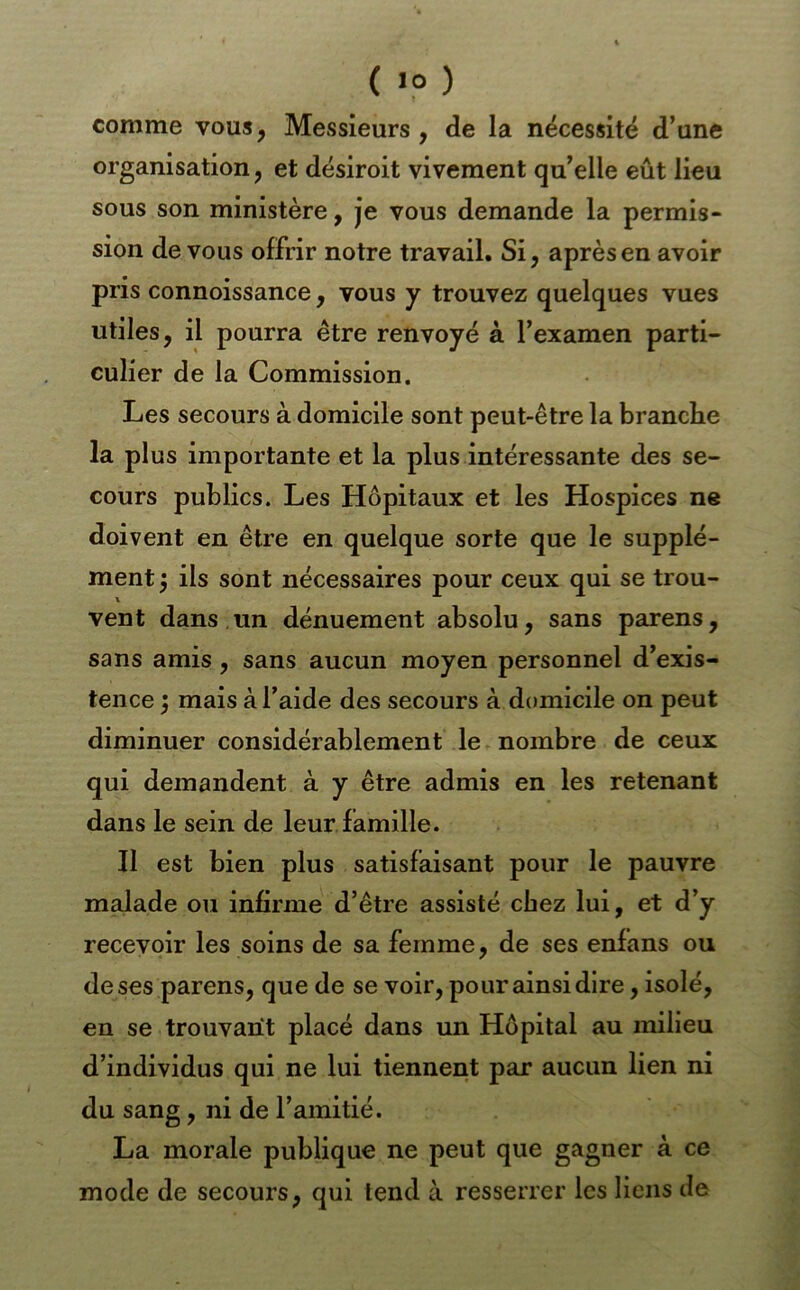 comme vous, Messieurs , de la nécessité d’une organisation, et désiroit vivement qu’elle eût lieu sous son ministère, je vous demande la permis- sion de vous offrir notre travail. Si, après en avoir pris connoissance, vous y trouvez quelques vues utiles, il pourra être renvoyé à l’examen parti- culier de la Commission. Les secours à domicile sont peut-être la branche la plus importante et la plus intéressante des se- cours publics. Les Hôpitaux et les Hospices ne doivent en être en quelque sorte que le supplé- ment I ils sont nécessaires pour ceux qui se trou- vent dans un dénuement absolu, sans parens, sans amis, sans aucun moyen personnel d’exis- tence ^ mais à l’aide des secours à domicile on peut diminuer considérablement le nombre de ceux qui demandent à y être admis en les retenant dans le sein de leur famille. Il est bien plus satisfaisant pour le pauvre malade ou infirme d’être assisté chez lui, et d’y recevoir les soins de sa femme, de ses enfans ou de ses parens, que de se voir, pour ainsi dire, isolé, en se trouvant placé dans un Hôpital au milieu d’individus qui ne lui tiennent par aucun lien ni du sang, ni de l’amitié. La morale publique ne peut que gagner à ce mode de secours, qui tend à resserrer les liens de