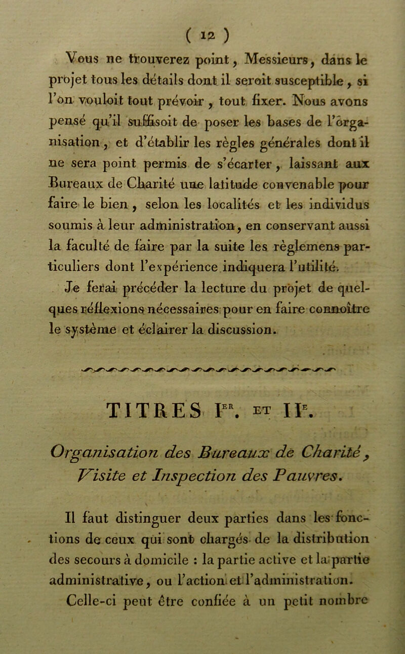 Vous ne trouverez point, Messieurs, dans le projet tous les détails dont il seroit susceptible, si Ton Youloit tout prévoir , tout fixer. Nous avons pensé qu’il suffisoit de poser les bases de l’orga- nisation , et d’établir les règles générales dont il ne sera point permis de s’écarter, laissant aux Bureaux de Cfiarité une latitude convenable pour faire le bien ^ selon les localités et les individus soumis à leur administration, en conservant aussi la faculté de faire par la suite les règlemens par- ticuliers dont l’expérience indiquera rutillté. Je fei?ai' précéder la lecture du projet de quel- ques réflexions nécessaires; pour en faire connoitre le sj^stème et éclairer la discussion. TITRES P\ et IP, Organisation des Bureaux de Charité ^ J/^isite et Inspection des Pauvres. Il faut distinguer deux parties dans les fonc- tions de ceux qui sont chargés-de la distribution des secours à domicile : la partie active et lai partie administrative, ou l’action’et l’administration. Celle-ci peut être confiée à un petit nombre