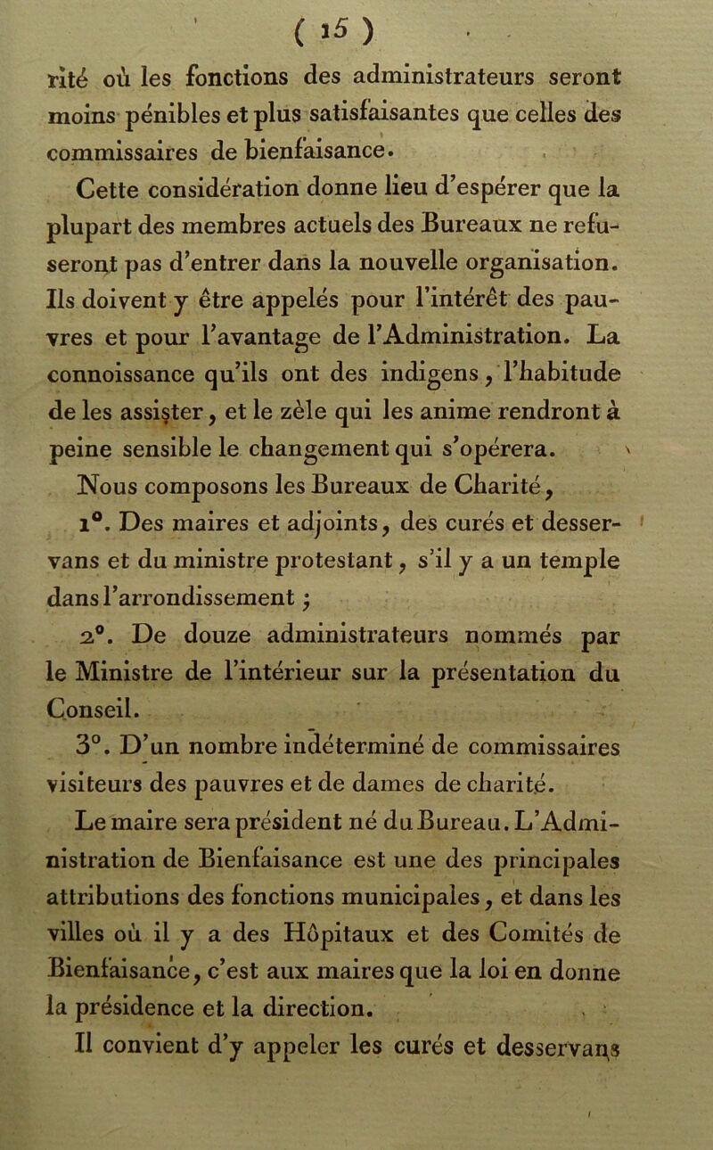 rllé où les fonctions des administrateurs seront moins pénibles et plus satisfaisantes que celles des commissaires de bienfaisance. Cette considération donne lieu d’espérer que la plupart des membres actuels des Bureaux ne refu- seront pas d’entrer dans la nouvelle organisation. Ils doivent y être appelés pour l’intérêt des pau- vres et pour l’avantage de l’Administration. La connoissance qu’ils ont des indigens, l’babitude de les assister, et le zèle qui les anime rendront à peine sensible le changement qui s’opérera. ' Nous composons les Bureaux de Charité , 1®. Des maires et adjoints, des curés et desser- vans et du ministre protestant, s’il y a un temple dans l’arrondissement ^ 2.®. De douze administrateurs nommés par le Ministre de l’intérieur sur la présentation du Conseil. 3°. D’un nombre indéterminé de commissaires visiteurs des pauvres et de dames de charité. Lemaire sera président né du Bureau. L’Admi- nistration de Bienfaisance est une des principales attributions des fonctions municipales, et dans les villes où il y a des Hôpitaux et des Comités de Bienfaisance, c’est aux maires que la loi en donne la présidence et la direction. Il convient d’y appeler les curés et desservai^s