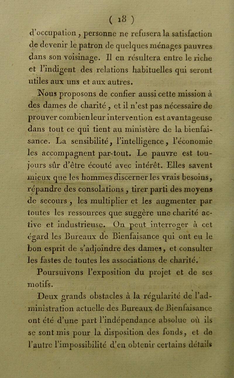 ( ) d’occupation, personne ne refusera la satisfaction de devenir le patron de quelques ménages pauvres dans son voisinage. Il en résultera entre le riche et l’indigent des relations habituelles qui seront utiles aux uns et aux autres. Nous proposons de confier aussi cette mission à des dames de charité , et il n’est pas nécessaire de prouver combienleur intervention est avantageuse dans tout ce qui tient au ministère de la bienfai- sance. La sensibilité, l’intelligence, l’économie les accompagnent par-tout. Le pauvre est tou- jours sûr d’être écouté avec intérêt. Elles savent mieux que les hommes discerner les vrais besoins, répandre des consolations , tirer parti des moyens de secours, les multiplier et les augmenter par toutes les ressources que suggère une charité ac- tive et industrieuse. On peut interroger à cet égard les Bureaux de Bienfaisance qui ont eu le bon esprit de s’adjoindre des dames, et consulter les fastes de toutes les associations de charité. Poursuivons l’exposition du et de ses motifs. Deux grands obstacles à la régularité de l’ad- ministration actuelle des Bureaux de Bienfaisance ont été d’une part l’indépendance absolue où ils se sont mis pour la disposition des fonds, et de l’autre l’impossibilité d’en obtenir certains détails