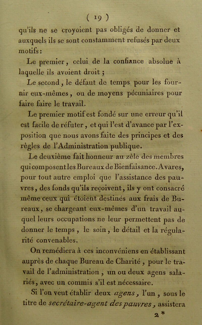 qu’ils ne se croyoient pas obligés de donner et auxquels ils se sont constamment refusés par deux motifs: Le premier, celui de la confiance absolue à laquelle ils avoient droit ; Le second, le défaut de temps pour les four- nir eux-mêmes, ou de moyens pécuniaires pour faire faire le travail. Le premier motif est fondé sur une erreur qu’il est facile de réfuter, et qui Test d’avance par l’ex- position que nous avons faite des principes et des règles de l’Administration publique. Le deuxième fait honneur au zèle des membres qui composent les Bureaux de Bienfaisance. Avares, pour tout autre emploi que l’assistance des pau- vres , des fonds qu’ils reçoivent, ils y ont consacré même ceux qui étoient destinés aux frais de Bu- reaux , se chargeant eux-mêmes d’un travail au- quel leurs occupations ne leur permettent pas de donner le temps , le soin, le détail et la régula- rité convenables. On remédiera à ces inconvéniens en établissant auprès de chaque Bureau de Charité , pour le tra- vail de l’administration , un ou deux agens sala- riés, avec un commis s’il est nécessaire. Si r dn veut établir deux agens, l’un , sous le titre de secrétaire-agent des pauvres , assistera a