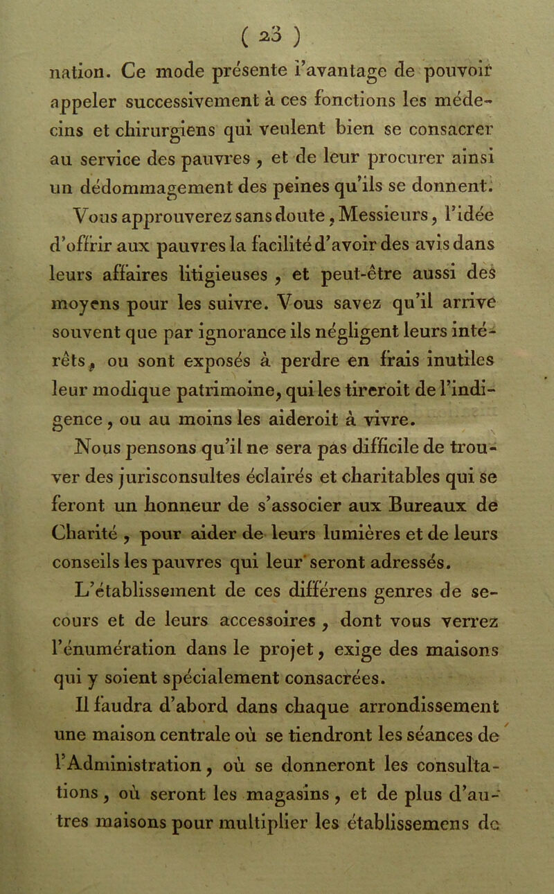 nation. Ce mode présente l’avantage de pouvoir appeler successivement à ces fonctions les méde- cins et chirurgiens qui veulent bien se consacrer au service des pauvres , et de leur procurer ainsi un dédommagement des peines qu’ils se donnent. Vous approuverez sans doute, Messieurs, l’idée d’offrir aux pauvres la facilité d’avoir des avis dans leurs affaires litigieuses , et peut-être aussi des moyens pour les suivre. Vous savez qu’il arrive souvent que par ignorance ils négligent leurs inté- rêts, ou sont exposés à perdre en frais inutiles leur modique patrimoine^ qui les tireroit de l’indi- gence , ou au moins les aideroit à vivre. Nous pensons qu’il ne sera pas difficile de trou- ver des jurisconsultes éclairés et charitables qui se feront un honneur de s’associer aux Bureaux de Charité , pour aider de leurs lumières et de leurs conseils les pauvres qui leur'seront adressés. L’établissement de ces différens genres de se- cours et de leurs accessoires , dont vous verrez l’énumération dans le projet, exige des maisons qui y soient spécialement consacrées. Il faudra d’abord dans chaque arrondissement une maison centrale où se tiendront les séances de l’Administration, où se donneront les consulta- tions , où seront les magasins, et de plus d’au- tres maisons pour multiplier les établissemens de