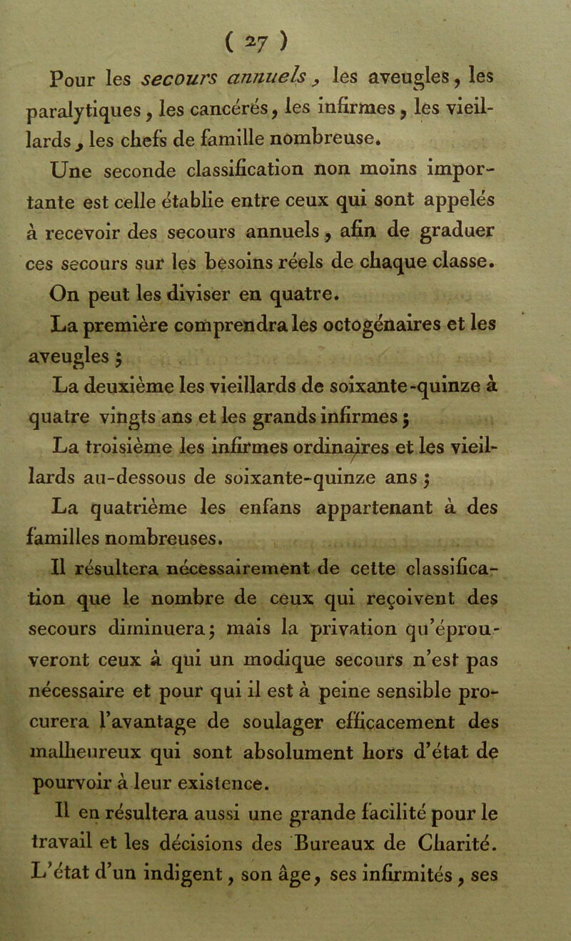 Pour les secours annuels y les aveugles, les paralytiques, les cancérés, les infirmes, les vieil- lards y les chefs de famille nombreuse. Une seconde classification non moins impor- tante est celle établie entre ceux qui sont appelés à recevoir des secours annuels ^ afin, de graduer ces secours sur les besoins réels de chaque classe. On peut les diviser en quatre. La première comprendra les octogénaires et les aveugles 5 La deuxième les vieillards de soixante-quinze à quatre vingts ans et les grands infirmes \ La troisième les infirmes ordin^res et les vieil- lards au-dessous de soixante-quinze ans 5 La quatrième les enfans appartenant à des familles nombreuses. Il résultera nécessairement de celte classifica- tion que le nombre de ceux qui reçoivent des secours diminuera5 mais la privation qiféprou- veront ceux à qui un modique secours n’est pas nécessaire et pour qui il est à peine sensible pro- curera l’avantage de soulager efficacement des mallieureux qui sont absolument hors d’état de pourvoir à leur existence. Il en résultera aussi une grande facilité pour le travail et les décisions des Bureaux de Charité. L’état d’un indigent, son âge, ses infirmités, ses