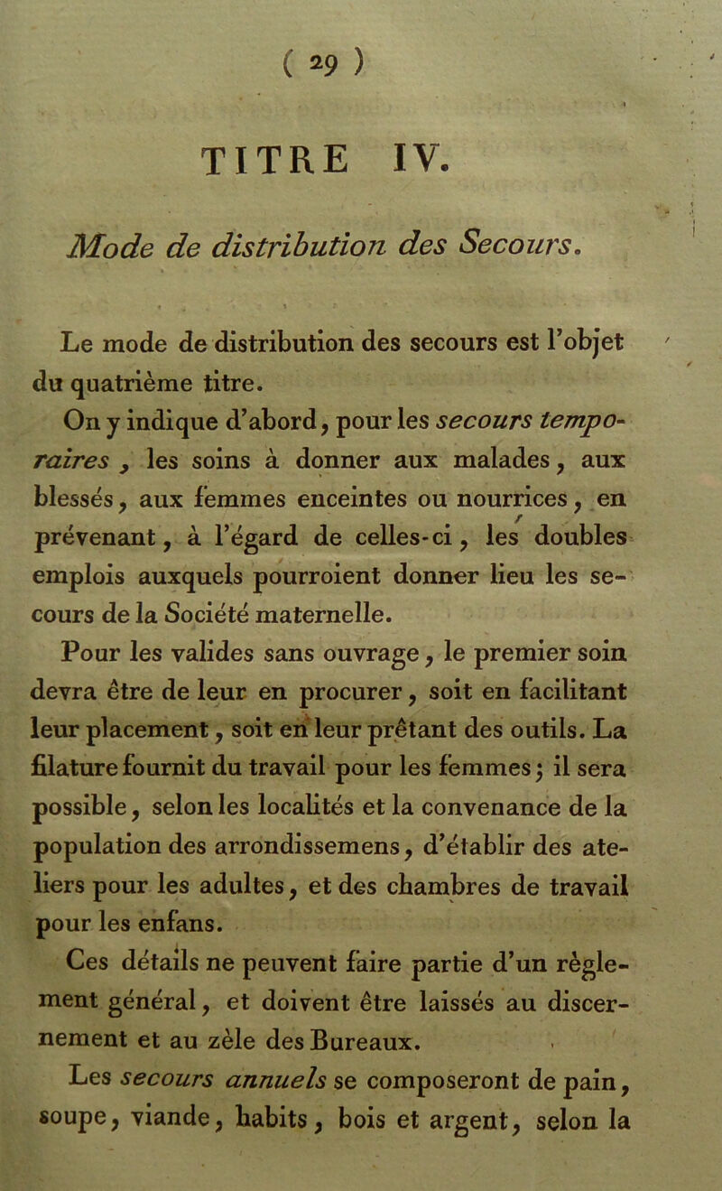 TITRE IV. Mode de distribution des Secours. Le mode de distribution des secours est l’objet du quatrième titre. On y indique d’abord, pour les secours tempo^ raires , les soins à donner aux malades, aux blessés, aux femmes enceintes ou nourrices, en prévenant, à l’égard de celles-ci, les doubles emplois auxquels pourraient donner lieu les se- cours de la Société maternelle. Pour les valides sans ouvrage, le premier soin devra être de leur en procurer, soit en facilitant leur placement, soit en leur prêtant des outils. La filature fournit du travail pour les femmes 5 il sera possible, selon les localités et la convenance de la population des arrondissemens, d’établir des ate- liers pour les adultes, et des chambres de travail pour les enfans. Ces détails ne peuvent faire partie d’un règle- ment général, et doivent être laissés au discer- nement et au zèle des Bureaux. Les secours annuels se composeront de pain, soupe, viande, habits, bois et argent, selon la