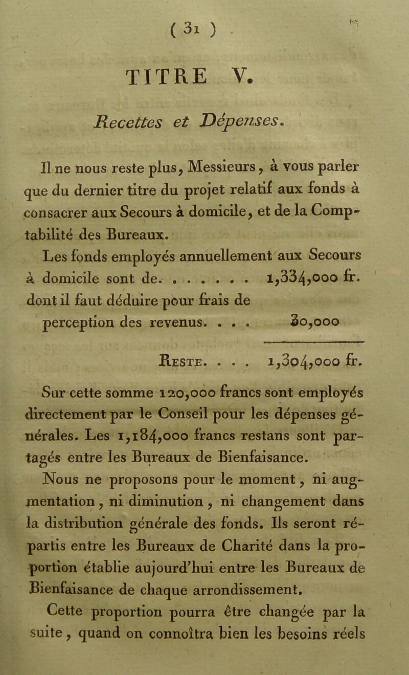 TITRE V. Recettes et Dépenses. Il ne nous reste plus, Messieurs, à vous parler que du dernier titre du projet relatif aux fonds à consacrer aux Secours à domicile, et de la Comp- tabilité des Bureaux. Les fonds employés annuellement aux Secours k domicile sont de. 1,334fr* dont il faut déduire pour frais de perception des revenus. . • . 2o,ooo Reste. . . . i,3o4?ooo Sur cette somme 120,000 francs sont employés directement par le Conseil pour les dépenses gé- nérales. Les 1,184,000 francs restans sont par- tagés entre les Bureaux de Bienfaisance. Nous ne proposons pour le moment, ni aug- mentation , ni diminution , ni changement dans la distribution générale des fonds. Ils seront ré- partis entre les Bureaux de Charité dans la pro- portion établie aujourd’hui entre les Bureaux de Bienfaisance de chaque arrondissement. Cette proportion pourra être changée par la suite, quand on connoîtra bien les besoins réels