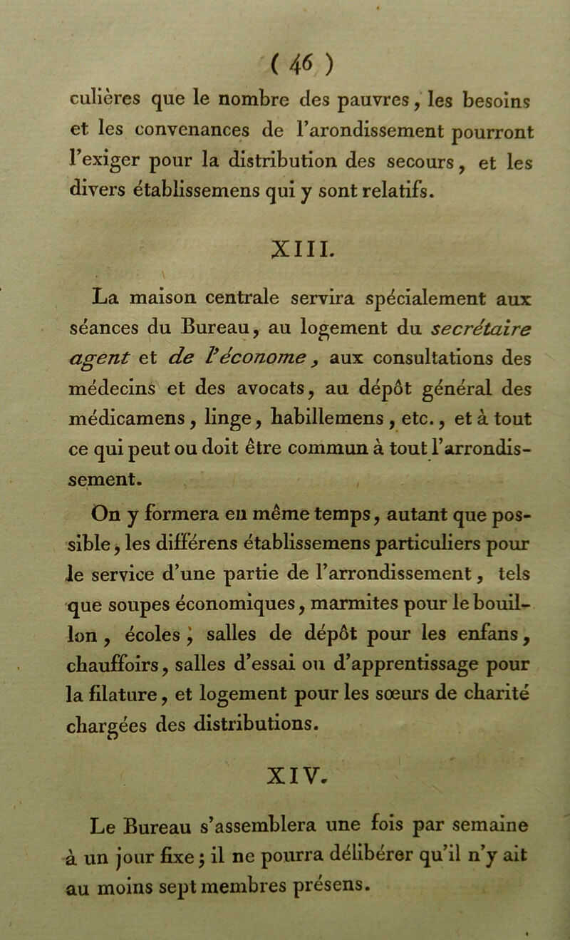 culières que le nombre des pauvres, les besoins et les convenances de l’arondissement pourront Texiger pour la distribution des secours, et les divers ëtablissemens qui y sont relatifs. XIII. \ La maison centrale servira spécialement aux séances du Bureau, au logement du secrétaire agent et de l*économe ^ aux consultations des médecins et des avocats, au dépôt général des médicamens, linge, babillemens , etc., et à tout ce qui peut ou doit être commun à tout l’arrondis- sement. On y formera eu même temps, autant que pos- sible , les différens établissemens particuliers pour le service d’une partie de l’arrondissement, tels que soupes économiques, marmites pour le bouil- lon , écoles i salles de dépôt pour les enfans, chauffoirs, salles d’essai ou d’apprentissage pour la filature, et logement pour les soeurs de charité chargées des distributions. XIV, Le Bureau s’assemblera une fols par semaine à un jour fixe \ il ne pourra délibérer qu’il n’y ait au moins sept membres présens.