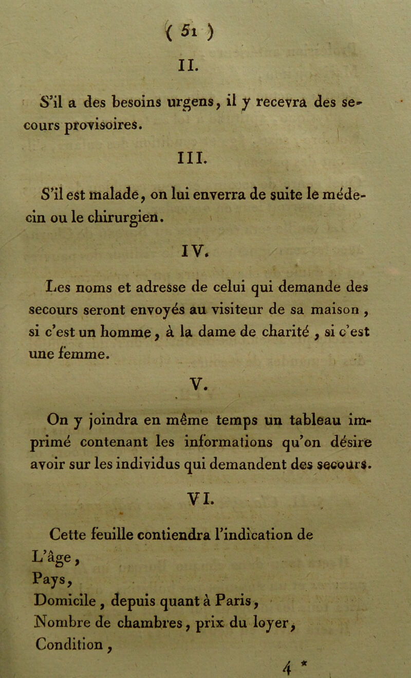 < Si ) IL S’il a des besoins urgens, il y recevra des se- cours provisoires. III. S’il est malade, on lui enverra de suite le méde- cin ou le chirurgien. 1 IV. Les noms et adresse de celui qui demande des secours seront envoyés au visiteur de sa maison , si c’est un homme, à la dame de charité , si c’est une femme. V. . ' On y joindra en même temps un tableau im- primé contenant les informations qu’on désire avoir sur les individus qui demandent des secours. VL * Cette feuille contiendra l’indication de L> A âge, Pays, Domicile , depuis quant à Paris, - Nombre de chambres, prix du loyer, Condition, 4