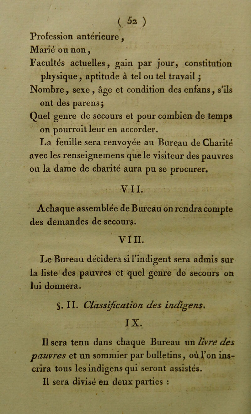 Profession antérieure, Marié où non, Facultés actuelles, gain par jour, constitution physique, aptitude à tel ou tel travail ; Nombre, sexe , âge et condition des enfans, s’ils ont des parens ; Quel genre de secours et pour combien de temps on pourroit leur en accorder. La feuille sera renvoyée au Bureau de Charité avec les renseignemens que le visiteur des pauvres ou la dame de charité aura pu se procurer. VII. » A chaque assemblée de Bmeau on rendra compte des demandes de secours. VIII. Le Bureau décidera si l’indigent sera admis sur la liste des pauvres et quel genre de secours on lui donnera. S. II. CLassyication des indigens. IX. Il sera tenu dans chaque Bureau un livré des pauvres et un sommier par bulletins, où l’on ins- crira tous les indigens qui seront assistés. Il sera divisé en deux parties :