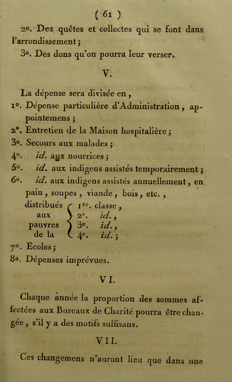 2.0. Des,quêtes et collectes qui se font dans Farrondissement 5 30. Des dons qu^on pourra leur verser, ' V. « t La dépense sera divisée en, 10, Dépense particulière d’Administration ^ ap- pointemens 5 V 2®, Entretien de la Maison hospitalière j 3°. Secours aux malades ; 4®- id, aiix nourrices j 50. id, aux indigens assistés temporairement j 60. id, aux indigens assistés annuellement, en. pain , soupes , viande , bois, etc. , distribués / - jre. classe aux * ) 2^. id% P pauvres 3e. Tfdm y de la \ . 4- id. ; 70. Ecoles 5 80. Dépenses imprévues. VI. Chaque année la proportion des sommes af- fectées aux Bureaux de Charité pourra être chan- gée , s’il y a des motifs sulEsans. VII. Ces changemens n’auront lieu que dans une