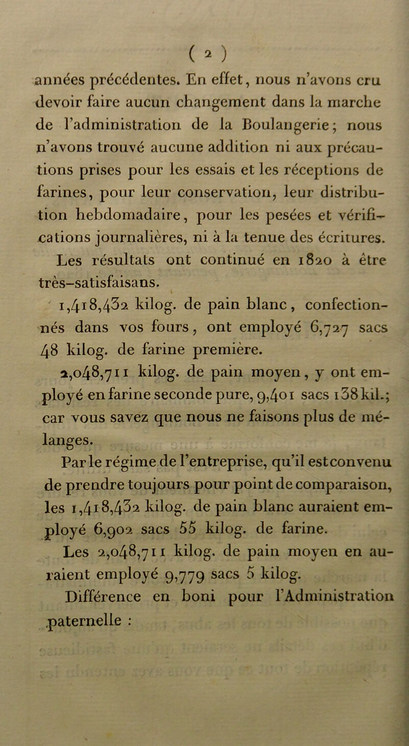 années précédentes. En effet, nous n’avons cru devoir faire aucun changement dans la marche de l’administration de la Boulangerie; nous n’avons trouvé aucune addition ni aux précau- tions prises pour les essais et les réceptions de farines, pour leur conservation, leur distribu- tion hebdomadaire, pour les pesées et vérifi- cations journalières, ni à la tenue des écritures. Les résultats ont continué en 1820 à être très-satisfaisans. \ i,4i8,432 kilog. de pain blanc, confection- nés dans vos fours, ont employé 6,727 sacs 48 kilog. de farine première. 2,048,711 kilog. de pain moyen, y ont em- ployé enfariné seconde pure, 9,401 sacs i38kd.; car vous savez que nous ne faisons plus de mé- langes. Parle régime de l’entreprise, qu’il estconvenu de prendre toujours pour point de comparaison, les i,4i8,432 kilog. de pain blanc auraient em- ployé 6,902 sacs 55 kilog. de farine. Les 2,048,711 kilog. de pain moyen en au- raient employé 9,779 sacs 5 kilog. Différence en boni pour l’Administration paternelle :