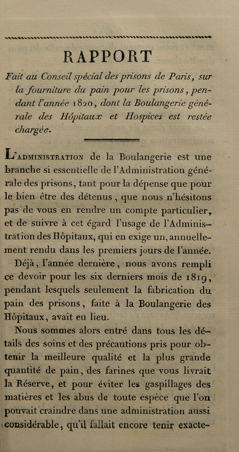 RAPPORT Fait au Conseil spècial des prisons de Paris, sur la fourniture du pain pour les prisons, pen- dant Vannée 1820, dont la Boulangerie gêné- raie des Hôpitaux et Hospices est restée chargée. L’administration de la Boulangerie est une branche si essentielle de l’Administration géné- rale des prisons, tant pour la dépense que pour le bien être des détenus , que nous n’hésitons pas de vous en rendre un compte particulier* et de suivre à cet égard l’usage de l’Adminis- tration des Hôpitaux, qui en exige un, annuelle- ment rendu dans les premiers jours de l’année. Déjà, l’année dernière, nous avons rempli ce devoir pour les six derniers mois de 1819, pendant lesquels seulement la fabrication du pain des prisons, faite à la Boulangerie des Hôpitaux, avait eu lieu. Nous sommes alors entré dans tous les dé- tails des soins et des précautions pris pour ob- tenir la meilleure qualité et la plus grande quantité de pain, des farines que vous livrait la Réserve, et pour éviter les gaspillages des matières et les abus de toute espèce que l’on pouvait craindre dans une administration aussi considérable, qu’il fallait encore tenir exacte-