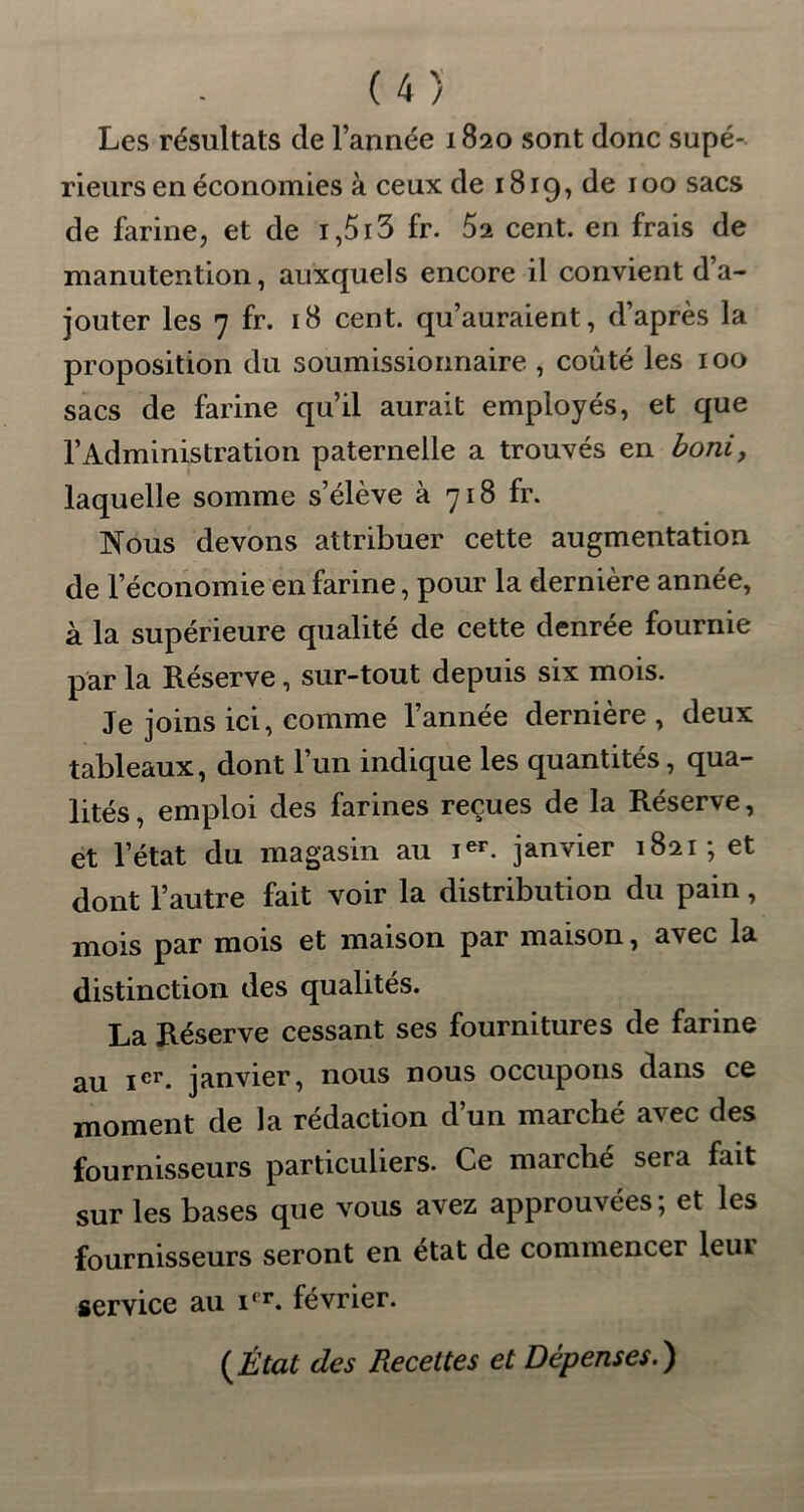 Les résultats de l’année 1820 sont donc supé- rieurs en économies à ceux de 1819, de 100 sacs de farine, et de i,5i3 fr. 52 cent, en frais de manutention, auxquels encore il convient d’a- jouter les 7 fr. 18 cent, qu’auraient, d’après la proposition du soumissionnaire , coûté les 100 sacs de farine qu’il aurait employés, et que l’Administration paternelle a trouvés en boni, laquelle somme s’élève à 718 fr. Nous devons attribuer cette augmentation de l’économie en farine, pour la dernière année, à la supérieure qualité de cette denrée fournie par la Réserve, sur-tout depuis six mois. Je joins ici, comme l’année dernière , deux tableaux, dont l’un indique les quantités, qua- lités , emploi des farines reçues de la Réserve, et l’état du magasin au Ier. janvier 1821; et dont l’autre fait voir la distribution du pain, mois par mois et maison par maison, avec la distinction des qualités. La Réserve cessant ses fournitures de farine au Ier- janvier, nous nous occupons dans ce moment de la rédaction d’un marché avec des fournisseurs particuliers. Ce marché sera fait sur les bases que vous avez approuvées; et les fournisseurs seront en état de commencer leur service au i<r. février. {État des Recettes et Dépenses.)