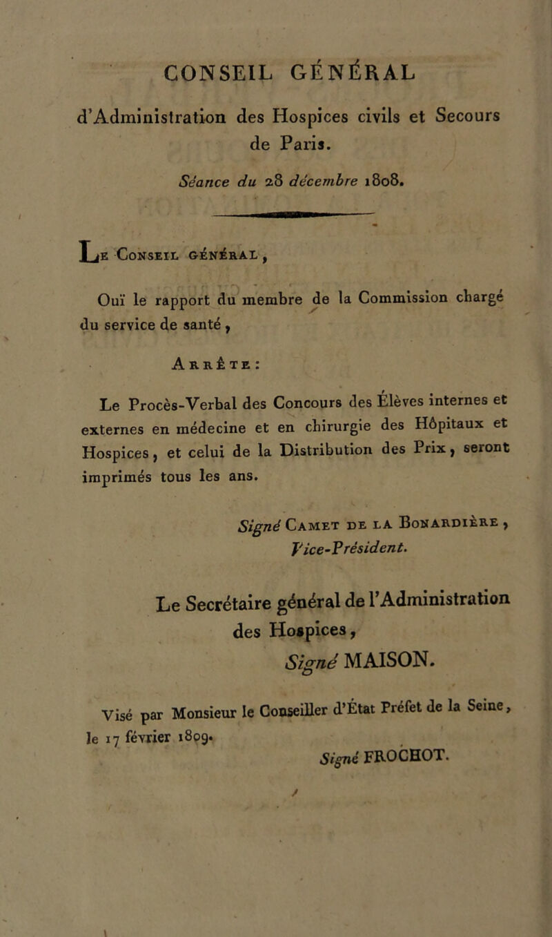 CONSEIL GÉNÉRAL d’Administration des Hospices civils et Secours de Paris. Séance du 28 décembre 1808. Le Conseil général , Ouï le rapport du membre de la Commission charge du service de santé , Arrête: Le Procès-Verbal des Concours des Élèves internes et externes en médecine et en chirurgie des Hôpitaux et Hospices , et celui de la Distribution des Prix , seront imprimés tous les ans. Signé Camet de la Bonardière , Vice-V résident. Le Secrétaire général de l’Administration des Hospices, Signé MAISON. Visé par Monsieur le Conseiller d’État Préfet de la Seme, le 17 février 1809. Signé FROCHOT.