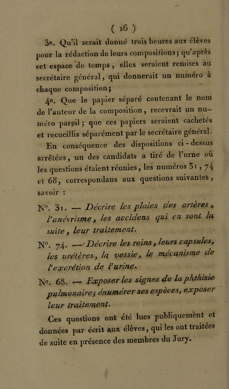 ( ) 3o. Qu’il serait donné trois heures aux élèves pour la rédaction de leurs compositions; cju’après cet espace de temps , elles seraient remises au secrétaire général, qui donnerait un numéro à chaque composition; 40. Que le papier séparé contenant le nom de l’auteur de la composition , recevrait un nu- méro pareil ; que ces papiers seraient cachetés et recueillis séparément par le secrétaire général. En conséquence des dispositions ci - dessus arrêtées, un des candidats a tiré de l’urne où les questions étaient réunies, les numéros 31,74 et 68, correspondans aux questions suivantes , savoir : N°. 3i. — Décrire les plaies des artères, Vanévrisme > les accidens qui en sont la suite y leur traitement. jsfo 7^ Décrire les reins y leurs capsules, les urétères} la vessie, le mécanisme de ïexcrétion de l’urine. 68. Exposer les signes de la phthisie pulmonaire; énumérer ses espèces, exposer leur traitement. Ces questions ont été lues publiquement et données par écrit aux élèves, qui les ont traitées de suite en présence des membres du Jury.