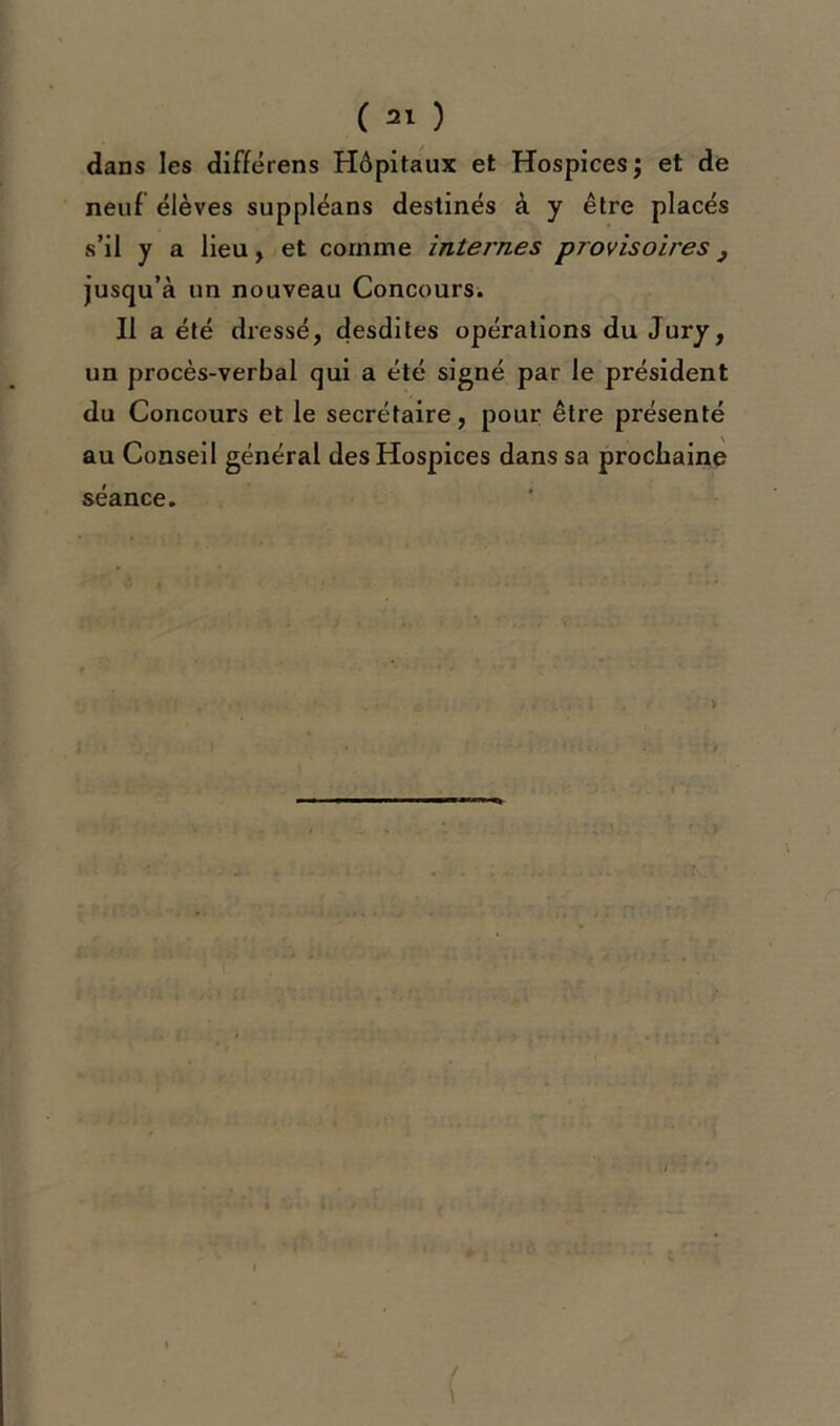 dans les diffërens Hôpitaux et Hospices ; et de neuf élèves suppléans destinés à y être placés s’il y a lieu, et comme intei'nes provisoires} jusqu’à un nouveau Concours. Il a été dressé, desdites opérations du Jury, un procès-verbal qui a été signé par le président du Concours et le secrétaire, pour être présenté au Conseil général des Hospices dans sa prochaine séance.