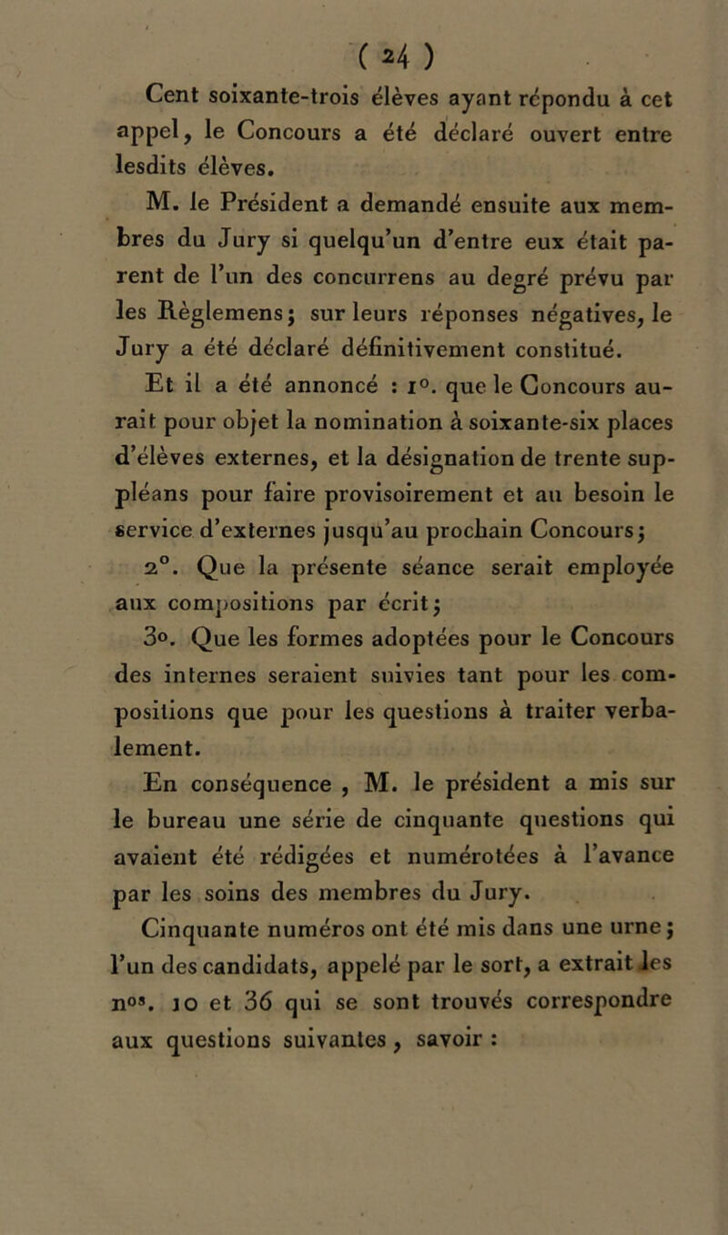 Cent soixante-trois élèves ayant répondu à cet appel, le Concours a été déclaré ouvert entre lesdits élèves. M. le Président a demandé ensuite aux mem- bres du Jury si quelqu’un d’entre eux était pa- rent de l’un des concurrens au degré prévu par les Règlemens; sur leurs réponses négatives, le Jury a été déclaré définitivement constitué. Et il a été annoncé : i°. que le Concours au- rait pour objet la nomination à soixante-six places d’élèves externes, et la désignation de trente sup- pléans pour faire provisoirement et au besoin le service d’externes jusqu’au prochain Concours ; 20. Que la présente séance serait employée aux compositions par écrit 5 3°. Que les formes adoptées pour le Concours des internes seraient suivies tant pour les com- positions que pour les questions à traiter verba- lement. En conséquence , M. le président a mis sur le bureau une série de cinquante questions qui avaient été rédigées et numérotées à l’avance par les soins des membres du Jury. Cinquante numéros ont été mis dans une urne; l’un des candidats, appelé par le sort, a extrait les nos. 10 et 36 qui se sont trouvés correspondre aux questions suivantes , savoir :