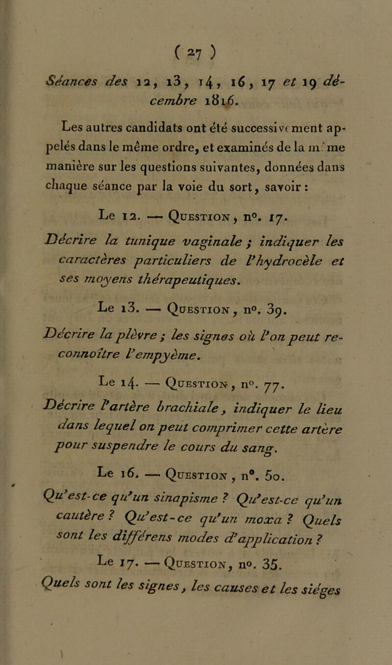 Séances des 12, i3, t4 ? 16, 17 et 19 cembre 1816. Les autres candidats ont été successive ment ap- pelés dans le meme ordre, et examinés de la m'me manière sur les questions suivantes, données dans chaque séance par la voie du sort, savoir: Le 12- — Question, n°. 17. Décrire la tunique vaginale ; indiquer les caractères particuliers de l’hydrocèle et ses moyens thérapeutiques. Le i3. — Question, n°. 39. Décrire la plèvre ; les signes oh l’on peut re- connaître l’empyème. Le 14. — Question, n°. 77. Décrire l’artère brachiale, indiquer le lieu dans lequel on peut comprimer cette artère pour suspendre le cours du sanrr. O Le 16. — Question , n°. 5o. Q# est-ce qu’un sinapisme ? Qu*est-ce qu’un cautère ? Qu’est-ce qu’un moxa ? Quels sont les différens modes d’application ? Le 17. — Question, n°. 35. Quels sont les signes} les causes et les sièges \