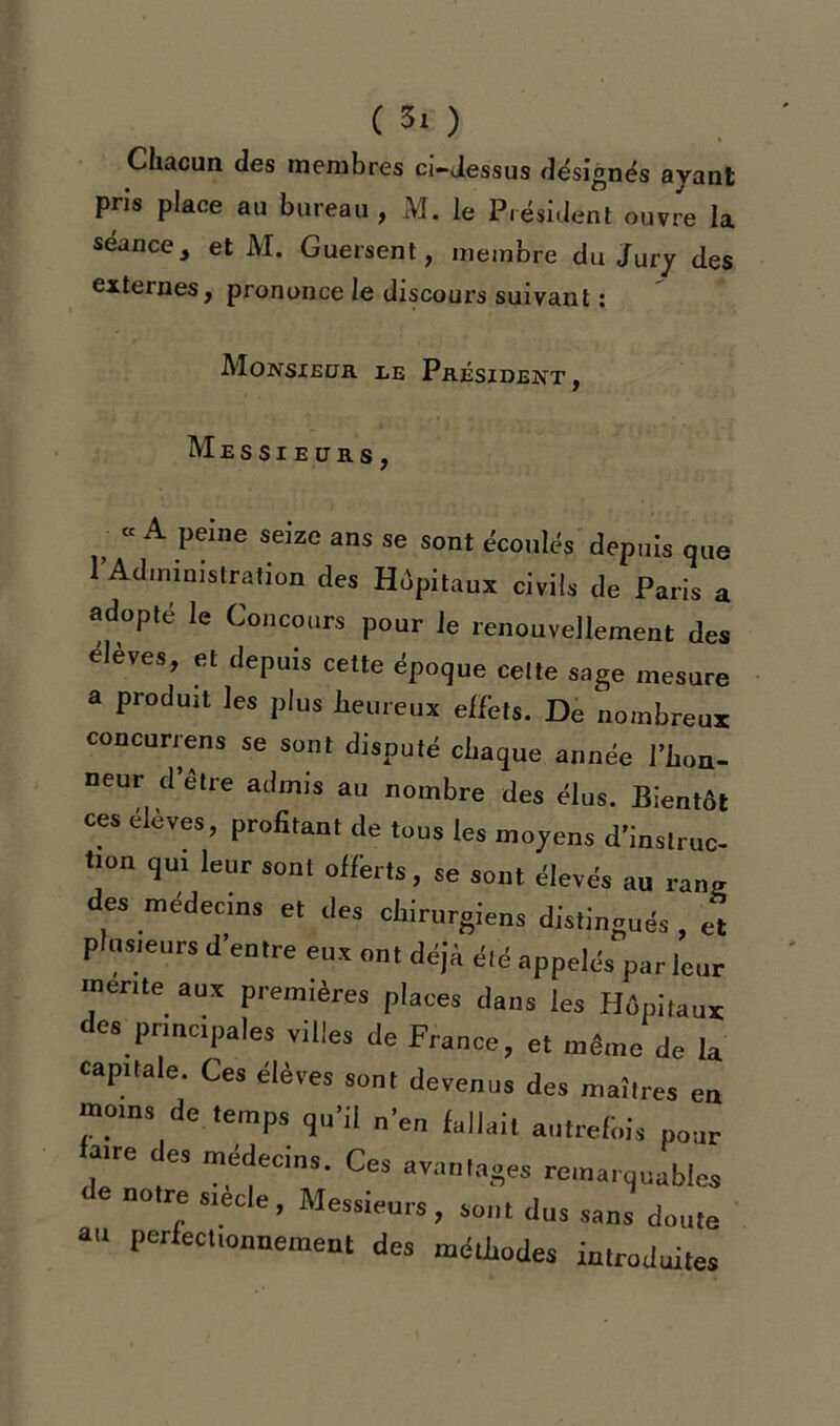 Chacun des membres ci-dessus désignés avant pris place au bureau , M. le Président ouvre la séance, et M. Guersent, membre du Jury des externes, prononce le discours suivant : Monsieur le Président , Messieurs, « A peine seize ans se sont écoulés depuis que tAdministration des Hôpitaux civils de Paris a adopté le Concours pour le renouvellement des eleves, et depuis cette époque celte sage mesure a produit les plus heureux elléts. De nombreux concurrens se sont disputé chaque année l’hon- neur d être admis au nombre des élus. Bientôt ces élèves, profitant de tous les moyens d’instruc- tion qu, leur sont offerts, se sont élevés au rang des médecins et des chirurgiens distingués, et plusieurs d’entre eux ou, déjà été appelés par leur mente aux premières places dans les Hôpitaux des principales villes de France, et même de la capitale. Ces élèves sont devenus des maîtres en moins de temps qu’il n’eu fallait autrefois pour aire de, médecins. Ces avantages remarquables de notre s.ecle, Messieurs, sont dus sans doute au perfectionnement des méthodes introduites