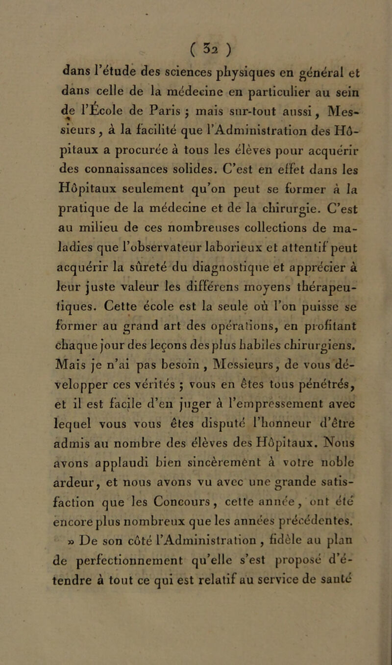 dans l’étude des sciences physiques en général et dans celle de la médecine en particulier au sein de l’Ecole de Paris ; mais sur-tout aussi, Mes- sieurs , à la facilité que l’Administration des Hô- pitaux a procurée à tous les élèves pour acquérir des connaissances solides. C’est en effet dans les Hôpitaux seulement qu’on peut se former à la pratique de la médecine et de la chirurgie. C’est au milieu de ces nombreuses collections de ma- ladies que l’observateur laborieux et attentif peut acquérir la sûreté du diagnostique et apprécier à leur juste valeur les différens moyens thérapeu- tiques. Cette école est la seule où l’on puisse se former au grand art des opérations, en profitant chaque jour des leçons des plus habiles chirurgiens. Mais je n’ai pas besoin , Messieurs, de vous dé- velopper ces vérités ; vous en êtes tous pénétrés, et il est facile d’en juger à l’empressement avec lequel vous vous êtes disputé l’honneur d’être admis au nombre des élèves des Hôpitaux. Nous avons applaudi bien sincèrement à votre noble ardeur, et nous avons vu avec une grande satis- faction que les Concours, cette année, ont été encore plus nombreux que les années précédentes. » De son côté l’Administration , fidèle au plan de perfectionnement qu’elle s’est proposé d’é- tendre à tout ce qui est relatif uu service de santé