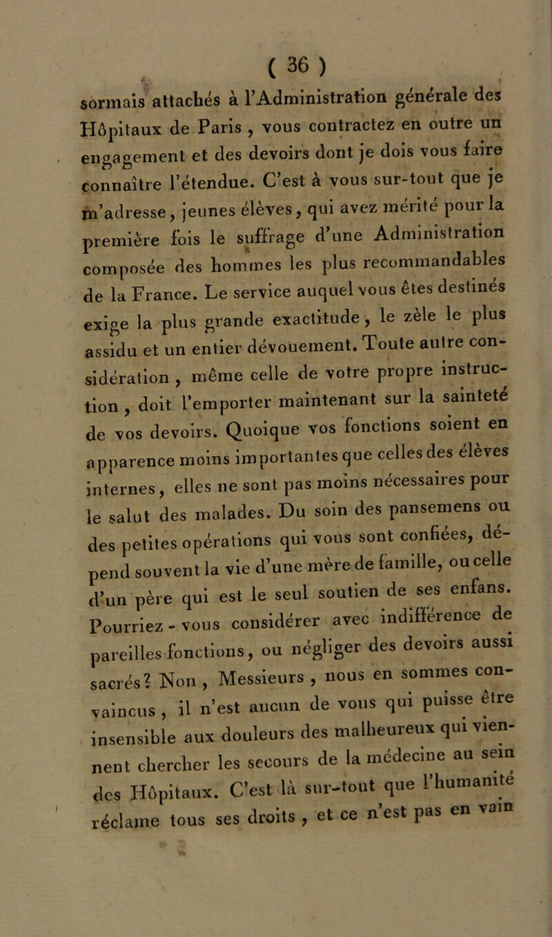 sonnais attachés à l’Administration générale des Hôpitaux de Paris , vous contractez en outre un engagement et des devoirs dont je dois vous faire connaître l’étendue. C’est à vous sur-tout que je m’adresse, jeunes élèves, qui avez mérité pour la première fois le suffrage d’une Administration composée des hommes les plus recommandables de la France. Le service auquel vous êtes destinés exige la plus grande exactitude , le zèle le plus assidu et un entier dévouement. Toute autre con- sidération , même celle de votre propre instruc- tion , doit l’emporter maintenant sur la sainteté de vos devoirs. Quoique vos fonctions soient en apparence moins importantes que celles des élèves internes, elles 11e sont pas moins nécessaires pour le salut des malades. Du soin des pansemens ou des petites opérations qui vous sont confiées, dé- pend souvent la vie d’une mère de famille, ou celle d’un père qui est le seul soutien de ses enfans. Pourriez-vous considérer avec indifférence de pareilles fonctions, ou négliger des devoirs aussi sacrés? Non , Messieurs , nous en sommes con- vaincus , il n’est aucun de vous qui puisse être insensible aux douleurs des malheureux qui vien- nent chercher les secours de la médecine au sein des Hôpitaux. C’est là sur-tout que l’humanité réclame tous ses droits , et ce n est pas en va