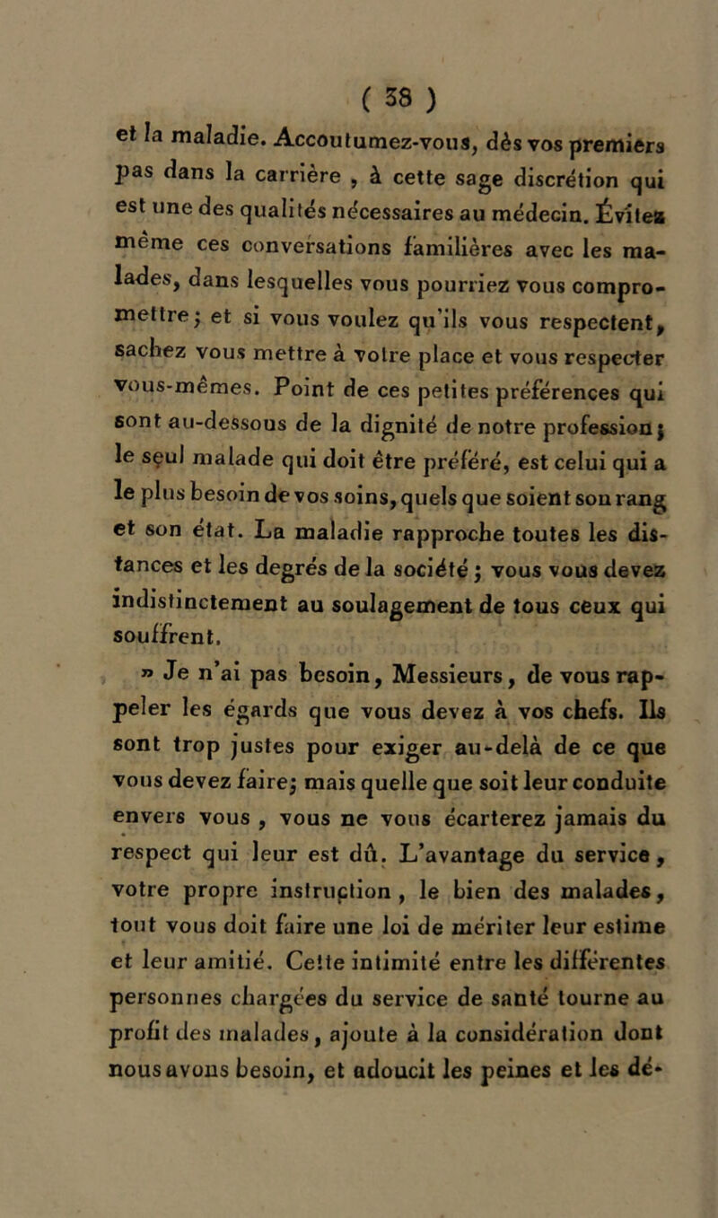 et la maladie. Accoutumez-vous, dès vos premiers pas dans la carrière , à cette sage discrétion qui est une des qualités nécessaires au médecin. Évite* même ces conversations familières avec les ma- lades, dans lesquelles vous pourriez vous compro- mettre; et si vous voulez qu'ils vous respectent, sachez vous mettre à votre place et vous respecter vous-memes. Point de ces petites préférences qui sont au-dessous de la dignité de notre profession; le seul malade qui doit être préféré, est celui qui a le plus besoin de vos soins, quels que soient son rang et son état. La maladie rapproche toutes les dis- tances et les degrés de la société ; vous vous devez indistinctement au soulagement de tous ceux qui souffrent. » Je n’ai pas besoin, Messieurs, de vous rap- peler les égards que vous devez à vos chefs. Ils sont trop justes pour exiger au-delà de ce que vous devez faire; mais quelle que soit leur conduite envers vous , vous ne vous écarterez jamais du respect qui leur est dû. L’avantage du service, votre propre instruction, le bien des malades, tout vous doit faire une loi de mériter leur estime et leur amitié. Cette intimité entre les différentes personnes chargées du service de santé tourne au profit des malades, ajoute à la considération dont nous avons besoin, et adoucit les peines et les dé-