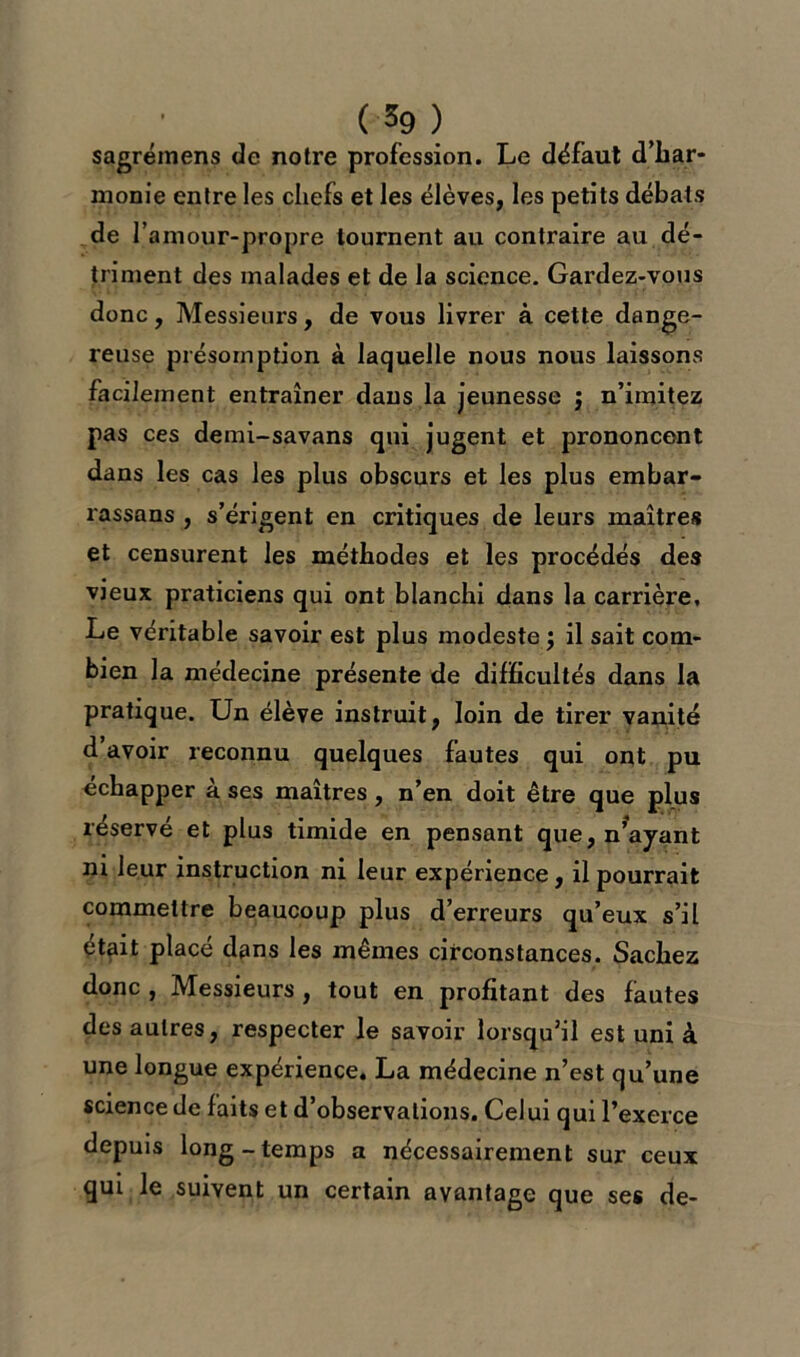 sagréinens de notre profession. Le défaut d'har- monie entre les chefs et les élèves, les petits débats de 1’ amour-propre tournent au contraire au dé- triment des malades et de la science. Gardez-vous donc. Messieurs, de vous livrer à cette dange- reuse présomption à laquelle nous nous laissons facilement entraîner dans la jeunesse ; n’imitez pas ces demi-savans qui jugent et prononcent dans les cas les plus obscurs et les plus embar- rassons , s’érigent en critiques de leurs maîtres et censurent les méthodes et les procédés des vieux praticiens qui ont blanchi dans la carrière. Le véritable savoir est plus modeste $ il sait com- bien la médecine présente de difficultés dans la pratique. Un élève instruit, loin de tirer vanité d avoir reconnu quelques fautes qui ont pu échapper à ses maîtres, n’en doit être que plus réservé et plus timide en pensant que, n’ayant ni leur instruction ni leur expérience, il pourrait commettre beaucoup plus d’erreurs qu’eux s’il était placé dans les mêmes circonstances. Sachez donc , Messieurs , tout en profitant des fautes des autres, respecter le savoir lorsqu’il est uni à une longue expérience. La médecine n’est qu’une science de faits et d’observations. Celui qui l’exerce depuis long-temps a nécessairement sur ceux qui le suivent un certain avantage que ses de-