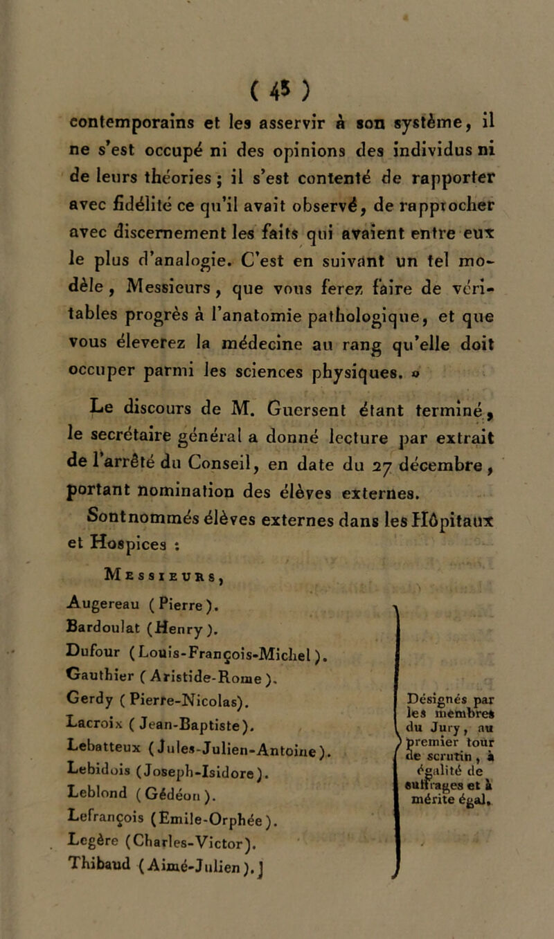 ( 45 ) contemporains et les asservir à son système, il ne s’est occupé ni des opinions des individus ni de leurs théories; il s’est contenté de rapporter avec fidélité ce qu’il avait observé, de rapprocher avec discernement les faits qui avaient entre eux le plus d’analogie. C’est en suivant un tel mo- dèle , Messieurs , que vous ferez faire de véri- tables progrès à l’anatomie pathologique, et que vous élèverez la médecine au rang qu’elle doit occuper parmi les sciences physiques. » Le discours de M. Gucrsent étant terminé , le secrétaire général a donné lecture par extrait de 1 arrêté du Conseil, en date du 27 décembre , portant nomination des élèves externes. Sontnommés élèves externes dans les Hôpitaux et Hospices : Messieurs, Augereau (Pierre). Bardoulat (Henry). Dufour ( Louis-François-Michel ). Gauthier ( Aristide-Rome ). Gerdy (Pierre-Nicolas). Lacroix (Jean-Baptiste). Lebatteux (Jules-Julien-Antoine). Lebidois ( Josepb-Isidore). Leblond (Gédéori). Lefrançois (Emile-Orphée). Légère (Charles-Victor). Thibaud (Aimé-Julien).J Désignés par les membres 1 du Jury, au ) premier tour de scrutin , à égalité de eutfrages et à mérite égal.