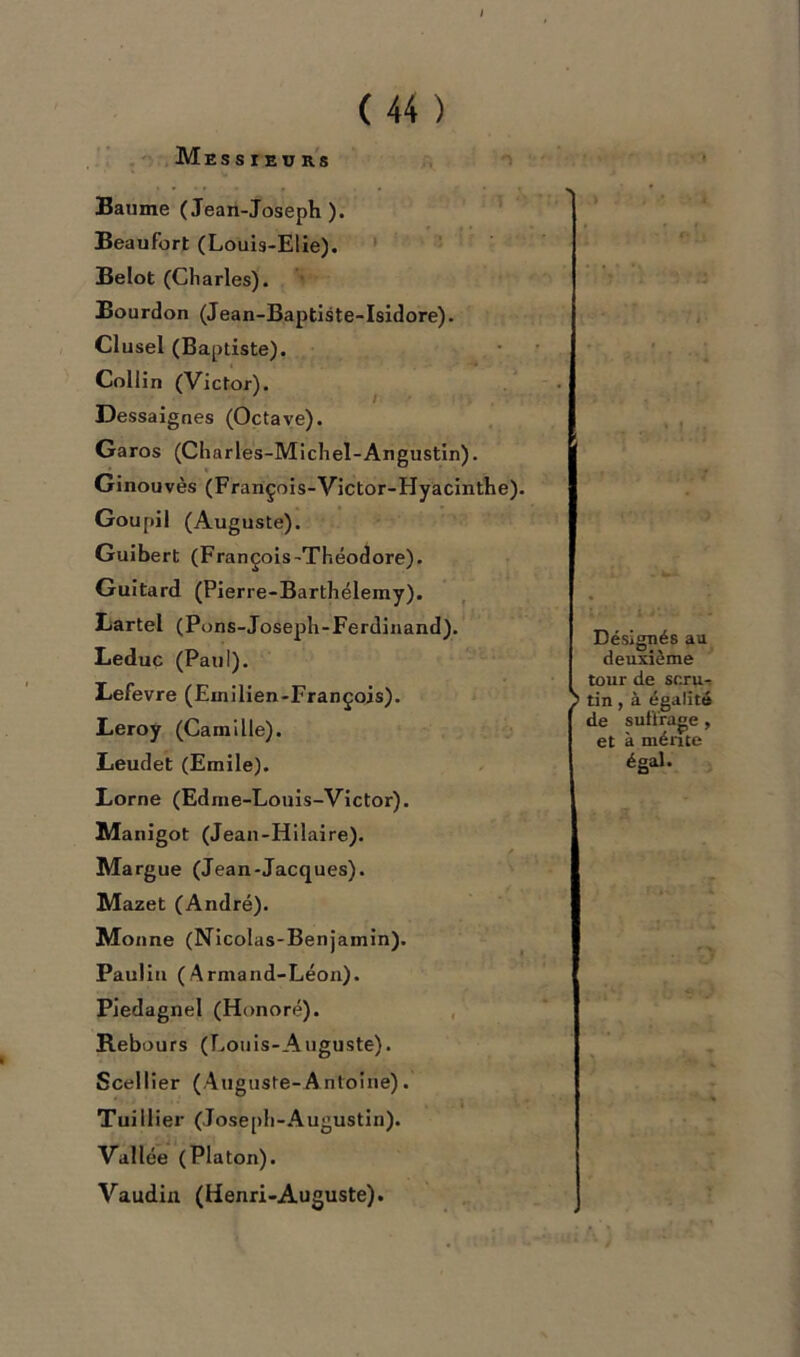 Messieurs Baume (Jean-Joseph). Beaufort (Louis-Elie). Belot (Charles). Bourdon (Jean-Baptiste-Isidore). Clusel (Baptiste). Collin (Victor). Dessaignes (Octave). Garos (Charles-Michel-Angustin). Ginouvès (François-Victor-Hyacinthe). Goupil (Auguste). Guibert (François-Théodore). Guitard (Pierre-Barthélemy). Lartel (Pons-Joseph-Ferdinand). Leduc (P au I). Lefevre (Emilien-François). Leroy (Camille). Leudet (Emile). Lorne (Edme-Louis-Victor). Manigot (Jean-Hilaire). Margue (Jean-Jacques). Mazet (André). Monne (Nicolas-Benjamin). Paulin (Armand-Léon). Piedagnel (Honoré). Rebours (Louis-Auguste). Scellier (Auguste-Antoine). TuiHier (Joseph-Augustin). Vallée (Platon). Vaudin (Henri-Auguste). 1 Désignés au deuxième tour de sr.ru- ; tin , à égalité de suffrage , et à mérite égal.