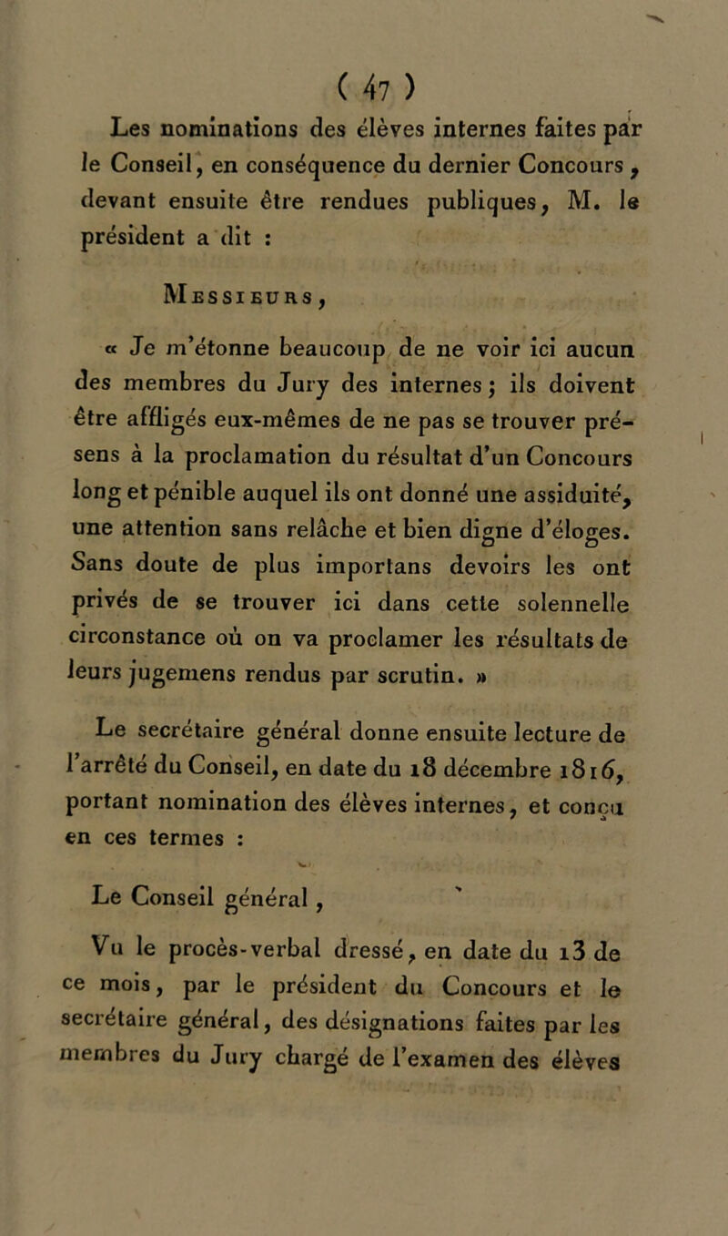 Les nominations des élèves internes faites par le Conseil, en conséquence du dernier Concours , devant ensuite être rendues publiques, M. le président a dit : Messieurs, « Je m’étonne beaucoup de ne voir ici aucun des membres du Jury des internes; ils doivent être affligés eux-mêmes de ne pas se trouver pré- sens à la proclamation du résultat d’un Concours long et pénible auquel ils ont donné une assiduité, une attention sans relâche et bien digne d’éloges. Sans doute de plus importans devoirs les ont privés de se trouver ici dans cette solennelle circonstance où on va proclamer les résultats de leurs jugemens rendus par scrutin. » Le secrétaire général donne ensuite lecture de 1 arrête du Conseil, en date du 18 décembre 1816, portant nomination des élèves internes, et conçu en ces termes : Le Conseil général, Vu le procès-verbal dressé, en date du i3 de ce mois, par le président du Concours et le secrétaire général, des désignations faites par les membres du Jury chargé de l’examen des élèves