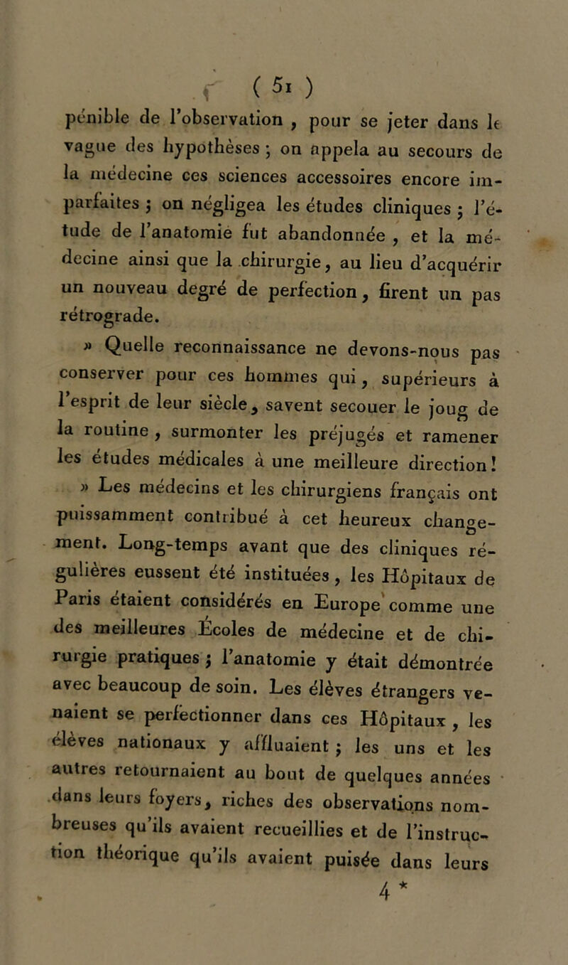 pénible de l’observation , pour se jeter dans le vague des hypothèses ; on appela au secours de la médecine ces sciences accessoires encore im- parfaites j on négligea les études cliniques ; l’é- tude de l’anatomie fut abandonnée , et la mé- decine ainsi que la chirurgie, au heu d’acquérir un nouveau degré de perfection, firent un pas rétrograde. » Quelle reconnaissance ne devons-nous pas conserver pour ces hommes qui, supérieurs à 1 espnt de leur siecle , savent secouer le joug de la routine , surmonter les préjugés et ramener les études médicales à une meilleure direction! » Les médecins et les chirurgiens français ont puissamment contribué à cet heureux change- ment. Long-temps avant que des cliniques ré- gulières eussent été instituées, les Hôpitaux de Paris étaient considérés en Europe comme une des meilleures Écoles de médecine et de chi- rurgie pratiques j l’anatomie y était démontrée avec beaucoup de soin. Les élèves étrangers ve- naient se perfectionner dans ces Hôpitaux , les eleves nationaux y affluaient j les uns et les autres retournaient au bout de quelques années dans leurs foyers, riches des observations nom- breuses qu’ils avaient recueillies et de l’instruc- tion théorique qu’ils avaient puisée dans leurs 4*