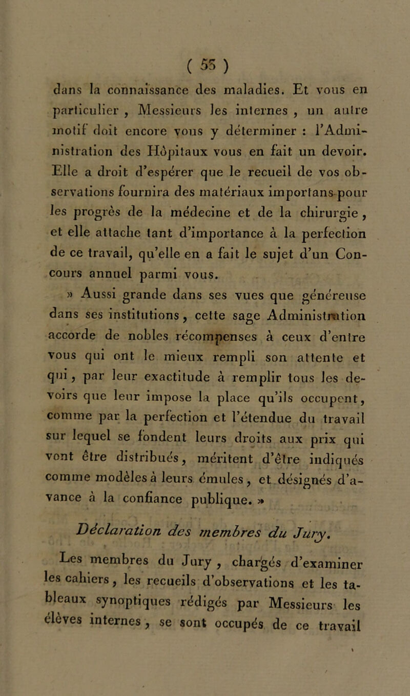 ( 55 ) dans la connaissance des maladies. Et vous en particulier , Messieurs les internes , un autre motif doit encore vous y déterminer : l’Admi- nistration des Hôpitaux vous en fait un devoir. Elle a droit d’espérer que le recueil de vos ob- servations fournira des matériaux importons pour les progrès de la médecine et de la chirurgie , et elle attache tant d’importance à la perfection de ce travail, qu’elle en a fait le sujet d’un Con- cours annuel parmi vous. » Aussi grande dans ses vues que généreuse dans ses institutions, cette sage Administration accorde de nobles récompenses à ceux d’entre vous qui ont le mieux rempli son attente et qui, par leur exactitude à remplir tous les de- voirs que leur impose la place qu’ils occupent, comme par la perfection et l’étendue du travail sur lequel se fondent leurs droits aux prix qui vont être distribués, méritent d’être indiqués comme modèles à leurs émules, et désignés d’a- vance à la confiance publique. » Déclaration des membres du Jury. Les membres du Jury , changés d’examiner les cahiers, les recueils d’observations et les ta- bleaux synoptiques rédigés par Messieurs les élèves internes , se sont occupés de ce travail