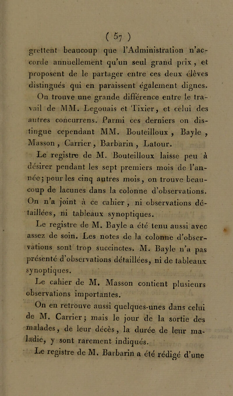 «retient beaucoup que l'Administration n’ac- corde annuellement qu’un seul grand prix , et proposent de le partager entre ces deux élèves distingués qui en paraissent également dignes. On trouve une grande différence entre le tra- vail de MM. Legouais et Tixier, et celui des autres concurrens. Parmi ces derniers on dis- tingue cependant MM. Bouteilloux , Bayle , Masson , Carrier , Barbarin , Latour. Le registre de M. Bouteilloux laisse peu à désirer pendant les sept premiers mois de Tan- née j pour les cinq autres mois, on trouve beau- coup de lacunes dans la colonne d’observations. On n a joint à ce cahier , ni observations dé- taillées, ni tableaux synoptiques. Le registre de M. Bayle a été tenu aussi avec assez de soin. Les notes de la colonne d’obser- vations sont trop succinctes. M. Bayle n’a pas présenté d’observations détaillées, ni de tableaux synoptiques. Le cahier de M. Masson contient plusieurs observations importantes. On en retrouve aussi quelques-unes dans celui de M. Carrier ; mais le jour de la sortie des malades, de leur décès, la durée de leur ma- ladie, y sont rarement indiqués. Le registre de M. Barbarin a été rédigé d’une