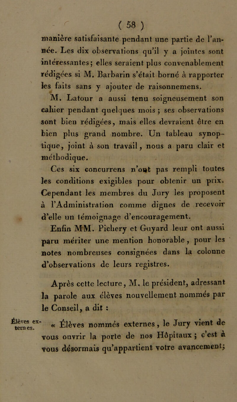 manière satisfaisante pendant une partie de l’an- née. Les dix observations qu’il y a jointes sont intéressantes; elles seraient plus convenablement rédigées si M. Barbarin s’était borné à rapporter les faits sans y ajouter de raisonnemens. M. Latour a aussi tenu soigneusement son cahier pendant quelques mois ; ses observations sont bien rédigées, mais elles devraient être en bien plus grand nombre. Un tableau synop- tique, joint à son travail, nous a paru clair et méthodique. Ces six concurrens n’o«t pas rempli toutes les conditions exigibles pour obtenir un prix. Cependant les membres du Jury les proposent à l’Administration comme dignes de recevoir (Telle un témoignage d’encouragement. Enfin MM. Pichery et Guyard leur ont aussi paru mériter une mention honorable , pour les notes nombreuses consignées dans la colonne d’observations de leurs registres. Après cette lecture, M. le président, adressant la parole aux élèves nouvellement nommés par le Conseil, a dit : Élève* ex- ternes. « Élèves nommés externes, le Jury vient de vous ouvrir la porte de nos Hôpitaux ; c est à vous désormais qu’appartient votre avancement}