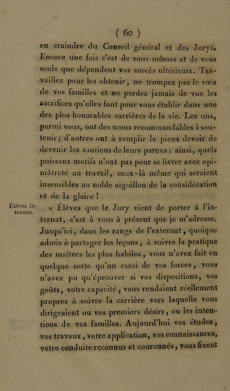 Élèves in ternes. ( 6o ) en craindre du Conseil général et des Jurys* Encore une fois c’est de vous-mêmes et de vous seuls que dépendent vos succès ultérieurs. Tra- vaillez pour les obtenir, ne trompez pas le vœu de vos familles et ne perdez jamais de vue les sacrifices qu’elles font pour vous établir dans une des plus honorables carrières de la vie. Les uns, parmi vous, ont des noms recommandables à sou- tenir; d’autres ont à remplir le pieux devoir de devenir les soutiens de leurs parens : ainsi, quels puissans motifs n’ont pas pour se livrer avec opi- niâtreté au travail, ceux-là même qui seraient insensibles au noble aiguillon de la considération et de la gloire ! » Élèves que le Jury vient de porter à l’in- ternat, c’est à vous à présent que je m’adresse. Jusqu’ici, dans les rangs de l’externat, quoique admis à partager les leçons , à suivre la pratique des maîtres les plus habiles , vous n’avez fait en quelque sorte qu’un essai de vos forces, vous n’avez pu qu’éprouver si vos dispositions, vos goûts, votre capacité, vous rendaient réellement propres à suivre la carrière vers laquelle vous dirigeaient ou vos premiers désirs, ou les inten- tions de vos familles. Aujourd’hui vos etudes, vos travaux, votre application, vos connaissances, votre conduite reconnus et couronnés, vous fixent
