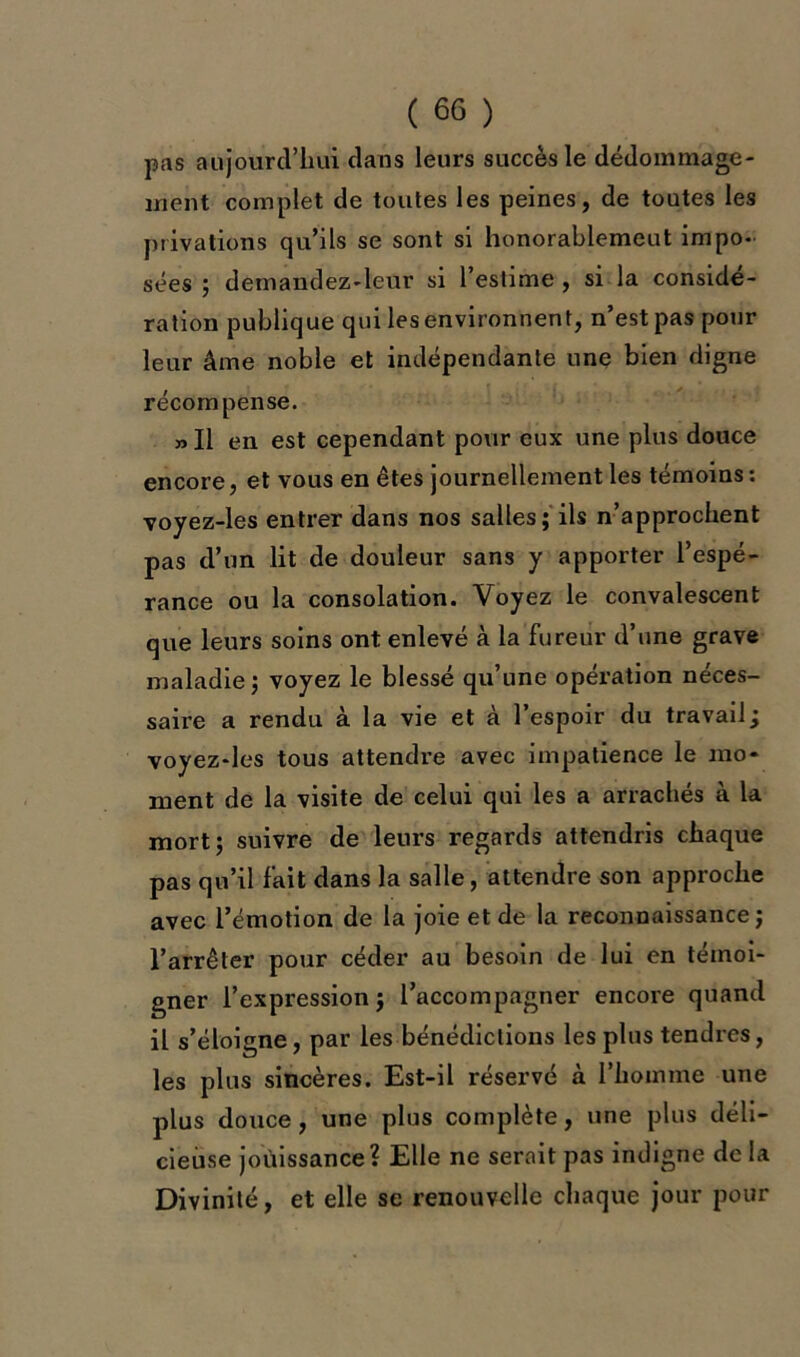 pas aujourd’hui dans leurs succès le dédommage- ment complet de toutes les peines, de toutes les privations qu’ils se sont si honorablemeut impo- sées ; demandez-leur si l’estime , si la considé- ration publique qui les environnent, n’est pas pour leur âme noble et indépendante une bien digne récompense. „ Il en est cependant pour eux une plus douce encore, et vous en êtes journellement les témoins : voyez-les entrer dans nos salles; ils n’approchent pas d’un lit de douleur sans y apporter l’espé- rance ou la consolation. Voyez le convalescent que leurs soins ont enlevé à la fureur d’une grave maladie ; voyez le blessé qu’une opération neces- saire a rendu à la vie et à l’espoir du travail; voyez-les tous attendre avec impatience le mo- ment de la visite de celui qui les a arrachés à la mort; suivre de leurs regards attendris chaque pas qu’il fait dans la salle, attendre son approche avec l’émotion de la joie et de la reconnaissance; l’arrêter pour céder au besoin de lui en témoi- gner l’expression ; l’accompagner encore quand il s’éloigne, par les bénédictions les plus tendres, les plus sincères. Est-il réservé à l’homme une plus douce, une plus complète, une plus déli- cieuse jouissance? Elle ne serait pas indigne delà Divinité, et elle se renouvelle chaque jour pour
