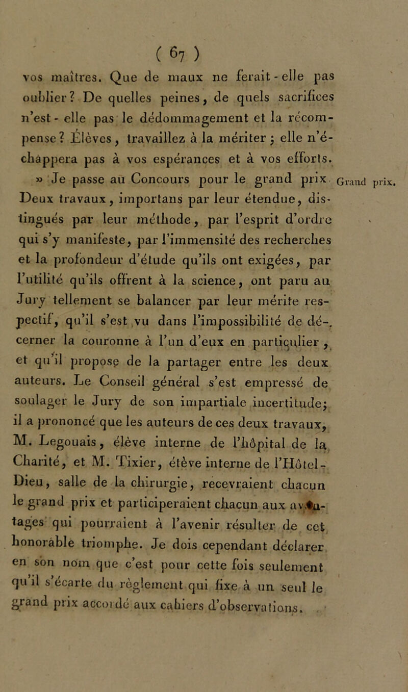 vos maîtres. Que de maux ne ferait-elle pas oublier? De quelles peines, de quels sacrifices n’est - elle pas le dédommagement et la récom- pense ? Élèves, travaillez à la mériter ; elle n’é- chàppera pas à vos espérances et à vos efforts. » Je passe au Concours pour le grand prix Grand prix. Deux travaux, important par leur étendue, dis- tingués par leur méthode, par l’esprit d’ordre qui s’y manifeste, par l’immensité des recherches et la profondeur d’étude qu’ils ont exigées, par l’utilité qu’ils offrent à la science, ont paru au Jury tellement se balancer par leur mérite res- pectif, qu’il s’est vu dans l’impossibilité de dé-, cerner la couronne à l’un d’eux en particulier , et qu’il propose de la partager entre les deux auteurs. Jje Conseil général s’est empressé de soulager le Jury de son impartiale incertitude; il a prononcé que les auteurs de ces deux travaux, M. Legouais, élève interne de l’hôpital de la Charité, et M. Tixier, élève interne de l’Hôtel- Dieu, salle de la chirurgie, recevraient chacun le grand prix et participeraient chacun aux avan- tages qui pourraient à l’avenir résulter de cet honorable triomphe. Je dois cependant déclarer en son nom que c’est pour cette fois seulement qu il s écarté du règlement qui fixe à un seul le grand ptix accordé aux cahiers d’observations.