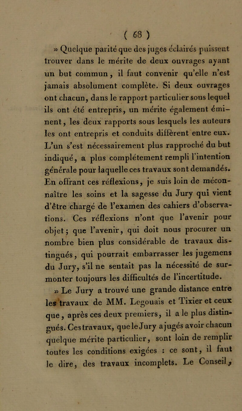 J5 Quelque parité que des juges éclairés puissent trouver dans le mérite de deux ouvrages ayant un but commun, il faut convenir qu’elle n’est jamais absolument complète. Si deux ouvrages ont chacun, dans le rapport particulier sous lequel ils ont été entrepris, un mérite également émi- nent, les deux rapports sous lesquels les auteurs les ont entrepris et conduits diffèrent entre eux. L’un s’est nécessairement plus rapproché du but indiqué, a plus complètement rempli l’intention générale pour laquelle ces travaux sont demandés. En offrant ces réflexions, je suis loin de mécon- naître les soins et la sagesse du Jury qui vient d’être chargé de l’examen des cahiers d observa- tions. Ces réflexions n’ont que l’avenir pour objet; que l’avenir, qui doit nous procurer un nombre bien plus considérable de travaux dis- tingués, qui pourrait embarrasser les jugemens du Jury, s’il ne sentait pas la nécessité de sur- monter toujours les difficultés de l’incertitude. » Le Jury a trouvé une grande distance entre les travaux de MM. Legouais et Tixier et ceux que, après ces deux premiers, il a le plus distin- gués. Ces travaux, queleJury ajugés avoir chacun quelque mérite particulier, sont loin de îemplir toutes les conditions exigées : ce sont, il faut le dire, des travaux incomplets. Le Conseil,