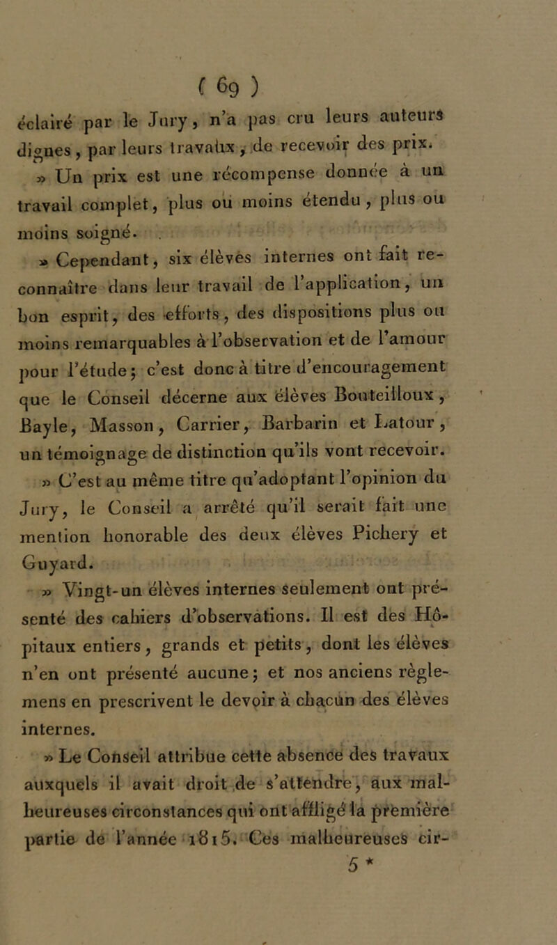 éclairé par le Jury, n’a pas cru leurs auteurs dignes, parleurs travahx, de recevoir des prix. » Un prix est une récompense donnée à un travail complet, plus ou moins étendu, plus ou moins soigné. » Cependant, six élèves internes ont fait re- connaître dans leur travail de l’application, un bon esprit, des efforts, des dispositions plus ou moins remarquables a l observation et de 1 amour pour l’étude; c’est donc à titre d’encouragement que le Conseil décerne aux élèves Bouteilloux , Bayle, Masson, Carrier, Barbarin et Latour, un témoignage de distinction qu’ils vont recevoir. » C’est au même titre qu’adoptant l’opinion du Jury, le Conseil a arrêté qu’il serait fait une mention honorable des deux élèves Pichery et Guyatd. » Vingt-un élèves internes seulement ont pré- senté des cahiers d’observations. Il est des Hô- pitaux entiers , grands et petits , dont les élèves n’en ont présenté aucune; et nos anciens règle- mens en prescrivent le devoir à chacun des élèves internes. » Le Conseil attribue cette absence des travaux auxquels il avait droit de s’attendre, aux mal- heureuses circonstances qui ont affligé la première partie de l’année i8i5. Ces malheureuses cir- 5 *