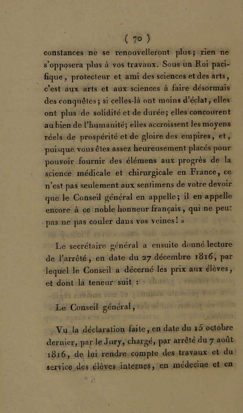 ( 7° ) constances ne se renouvelleront plus ; rien ne s’opposera plus à vos travaux. Sous un Roi paci- fique , protecteur et ami des sciences et des arts, c’est aux arts et aux sciences à faire désormais des conquêtes ; si celles-là ont moins d’éclat, elles ont plus de solidité et de durée; elles concourent au bien de l’humanité; elles accroissent les moyens réels de prospérité et de gloire des empires, et, puisque vous êtes assez heureusement placés pour pouvoir fournir des élémens aux progrès de la science médicale et chirurgicale en France, ce n’est pas seulement aux senlimens de votre devoir que le Conseil général en appelle; il en appelle encore à ce noble honneur français, qui ne peur pas ne pas couler dans vos veines ! « Le secrétaire général a ensuite donne lecture de l’arrêté, en date du 27 décembre 1816, par lequel le Conseil a décerné les prix aux élèves, et dont la teneur suit : Le Conseil général, Vu la déclaration faite, en date du 10 octobre dernier, par le Jury, charge, par arrête du 7 août 1816, de lui rendre compte des travaux et du service des élèves internes, en médecine et en